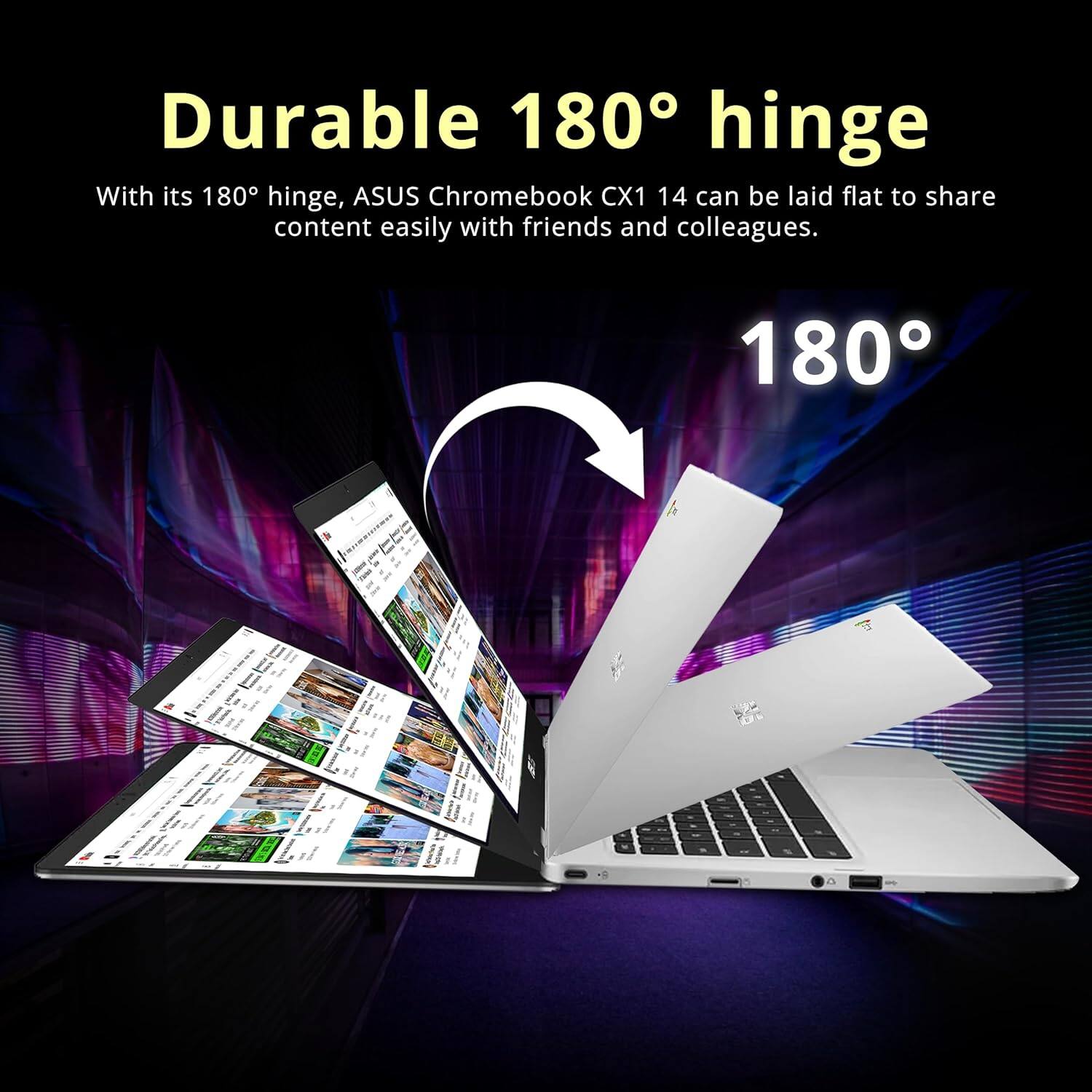 Durable 180° hinge With its 180° hinge, ASUS Chromebook CX1 14 can be laid flat to share content easily with friends and colleagues. 180°