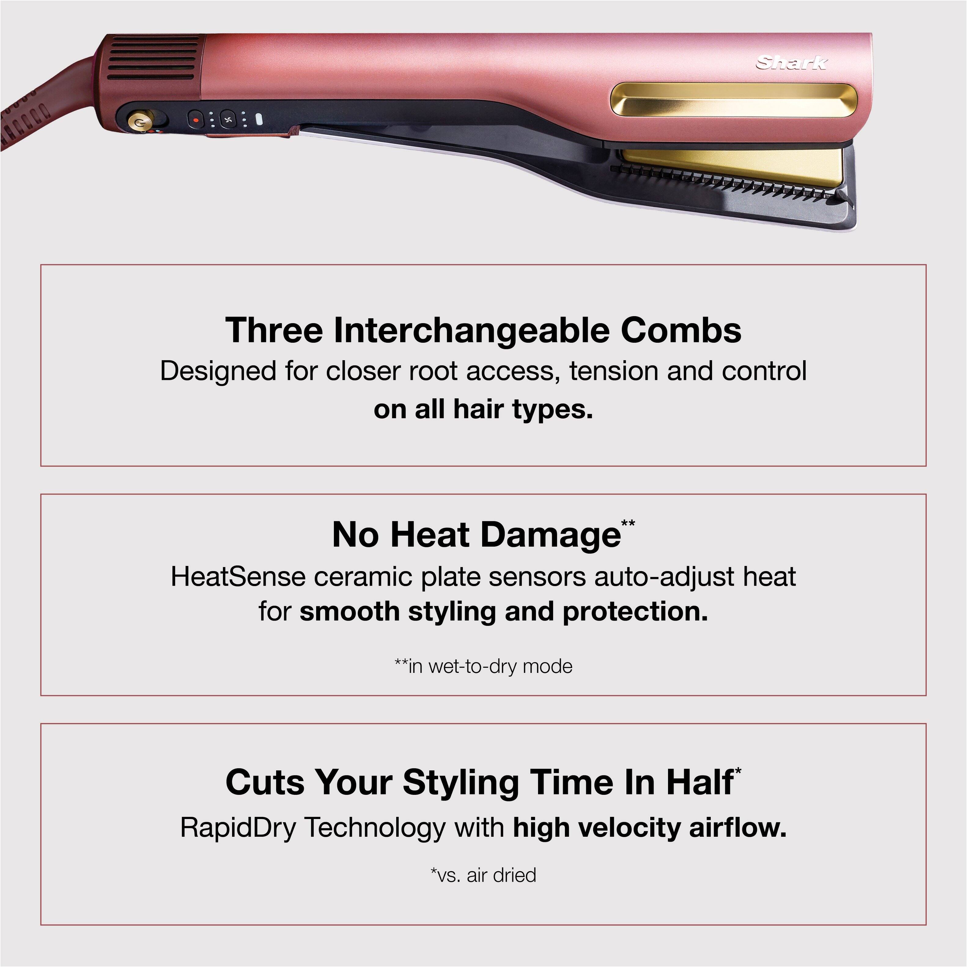 Shark Three Interchangeable Combs  
Designed for closer root access, tension and control on all hair types.

No Heat Damage*  
HeatSense ceramic plate sensors auto-adjust heat for smooth styling and protection.  
*in wet-to-dry mode

Cuts Your Styling Time In Half*  
RapidDry Technology with high velocity airflow.  
*vs. air dried