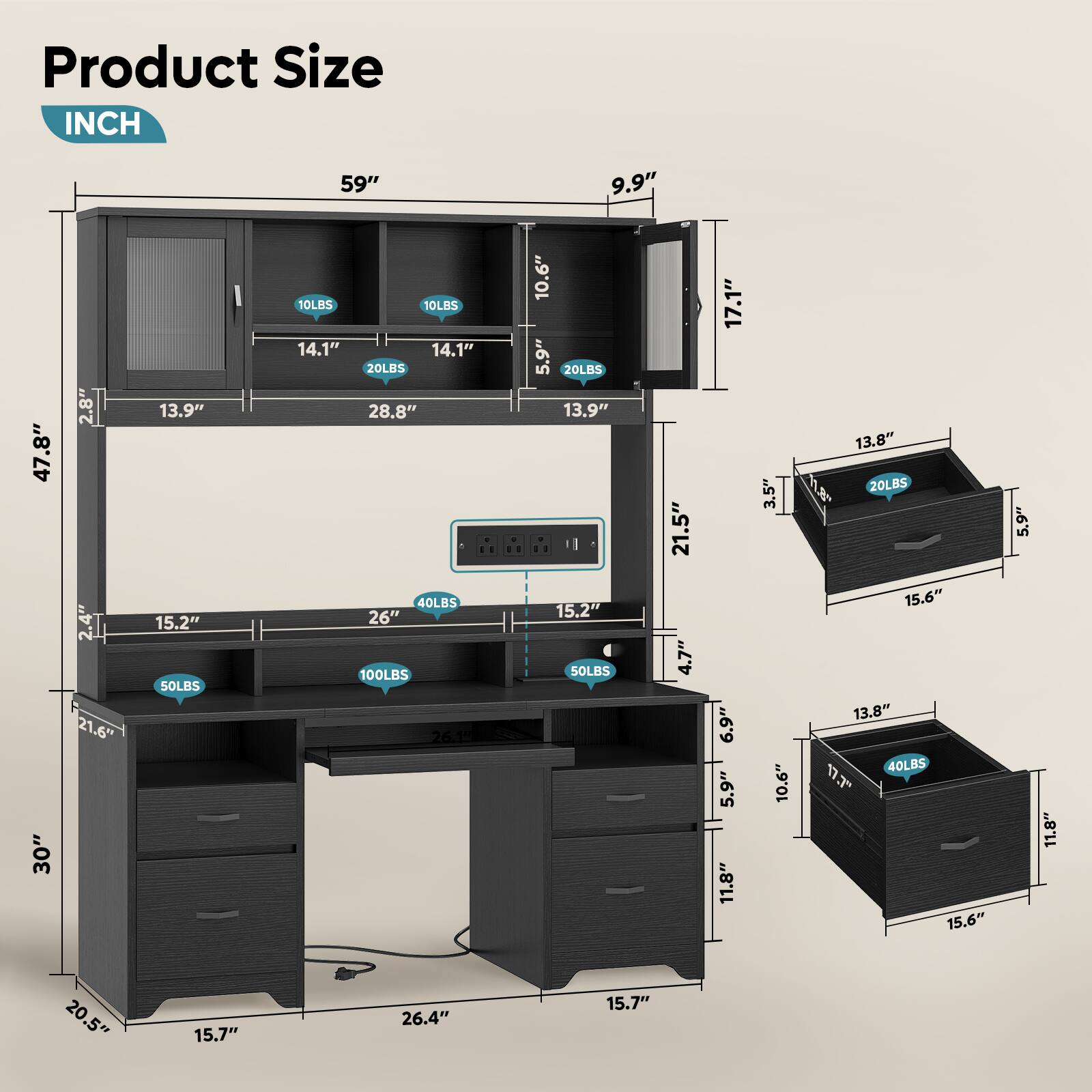 Product Size  
INCH  

59"  
47.8"  
30"  
21.6"  
13.9"  
15.2"  
28.8"  
14.1"  
14.1"  
20LBS  
10LBS  
10LBS  
20LBS  
13.9"  
15.2"  
50LBS  
21.5"  
4.7"  
17.1"  
6.9"  
5.9"  
11.8"  
13.8"  
118  
20LBS  
3.5"  
15.6"  
13.8"  
40LBS  
10.6"  
17"  
15.6"  
5.9"  
11.8"  
20.5"  
15.7"  
26.4"  
15.7"  

9.9"  
17.1"  
13.8"  
5.9"  
15.6"  
13.8"  
11.8"  
15.6"  
11.8"  
15.6"  
13.8"  
11.8"  
15.6"  
13.8"  
11.8"  
15.6"  
13.8"  
11.8"  
15.6"  
13.8"  
11.8"  
15.6"  
13.8"  
11.8"  
15.6"  
13.8"  
11.8"  
15.6"  
13.8"  
11.8"  
15.6"  
13.8"  
11.8"  
15.6"  
13.8"  
11.8"  
15.6"  
13.8"  
11.8"  
15.6"  
13.8"  
11.8"  
15.6"  
13.8"  
11.8"  
15.6"  
13.8"  
11.8"  
15.6"  
13.8"  
