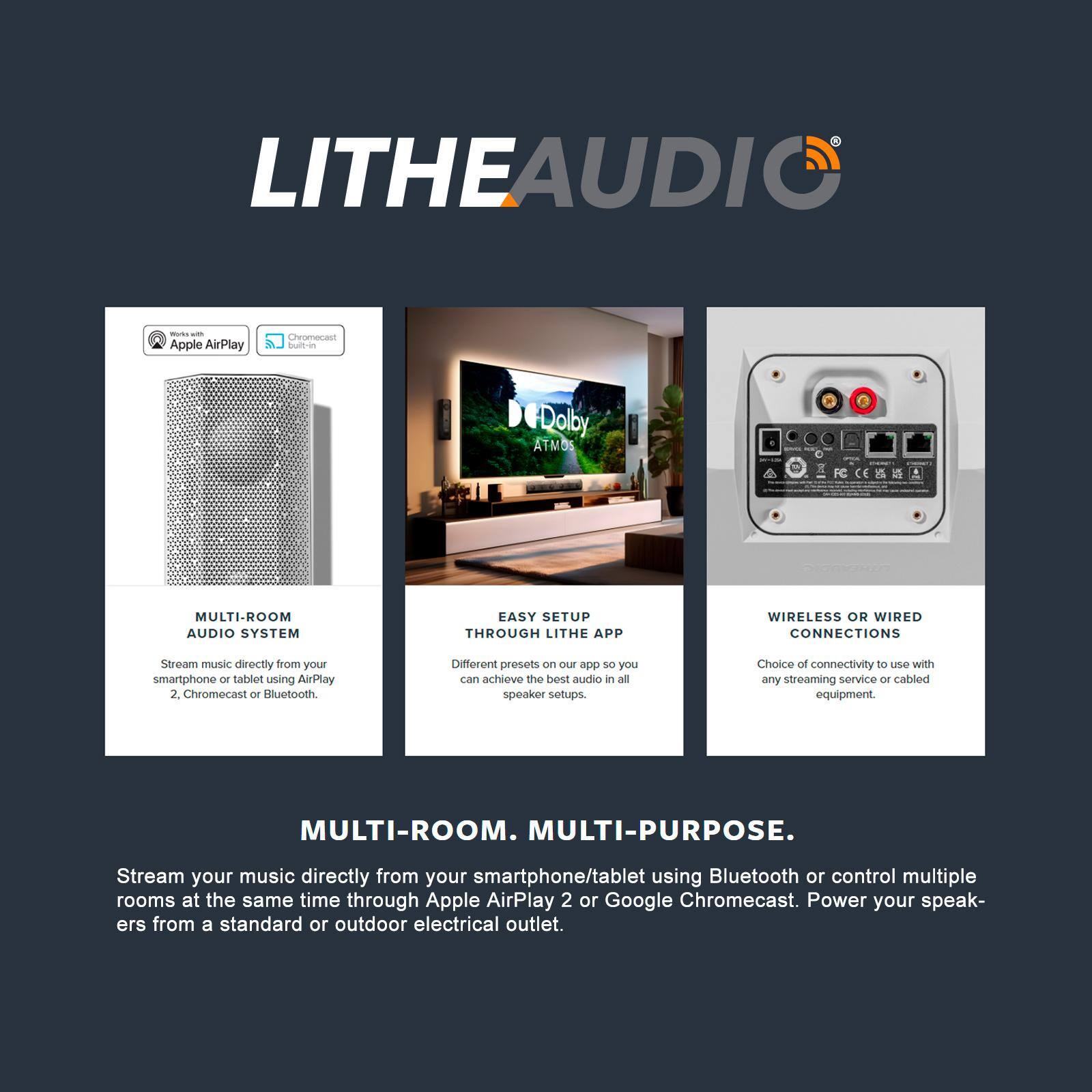 LITHEAUDIO

MULTI-ROOM AUDIO SYSTEM

- Stream music directly from your smartphone or tablet using AirPlay 2, Chromecast or Bluetooth.

EASY SETUP THROUGH LITHE APP

- Different presets on the app so you can achieve the best audio in all speaker setups.

WIRELESS OR WIRED CONNECTIONS

- Choice of connectivity to use with any streaming service or cabled equipment.

MULTI-ROOM. MULTI-PURPOSE.

Stream your music directly from your smartphone/tablet using Bluetooth or control multiple rooms at the same time through Apple AirPlay 2 or Google Chromecast. Power your speakers from a standard or outdoor electrical outlet.