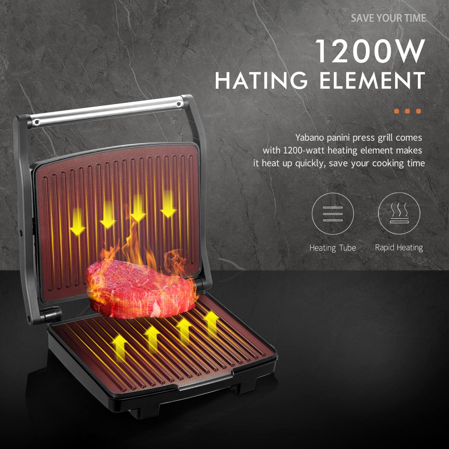 SAVE YOUR TIME  
1200W HATING ELEMENT  

Yabano panini press grill comes with 1200-watt heating element makes it heat up quickly, save your cooking time  

Heating Tube  
Rapid Heating