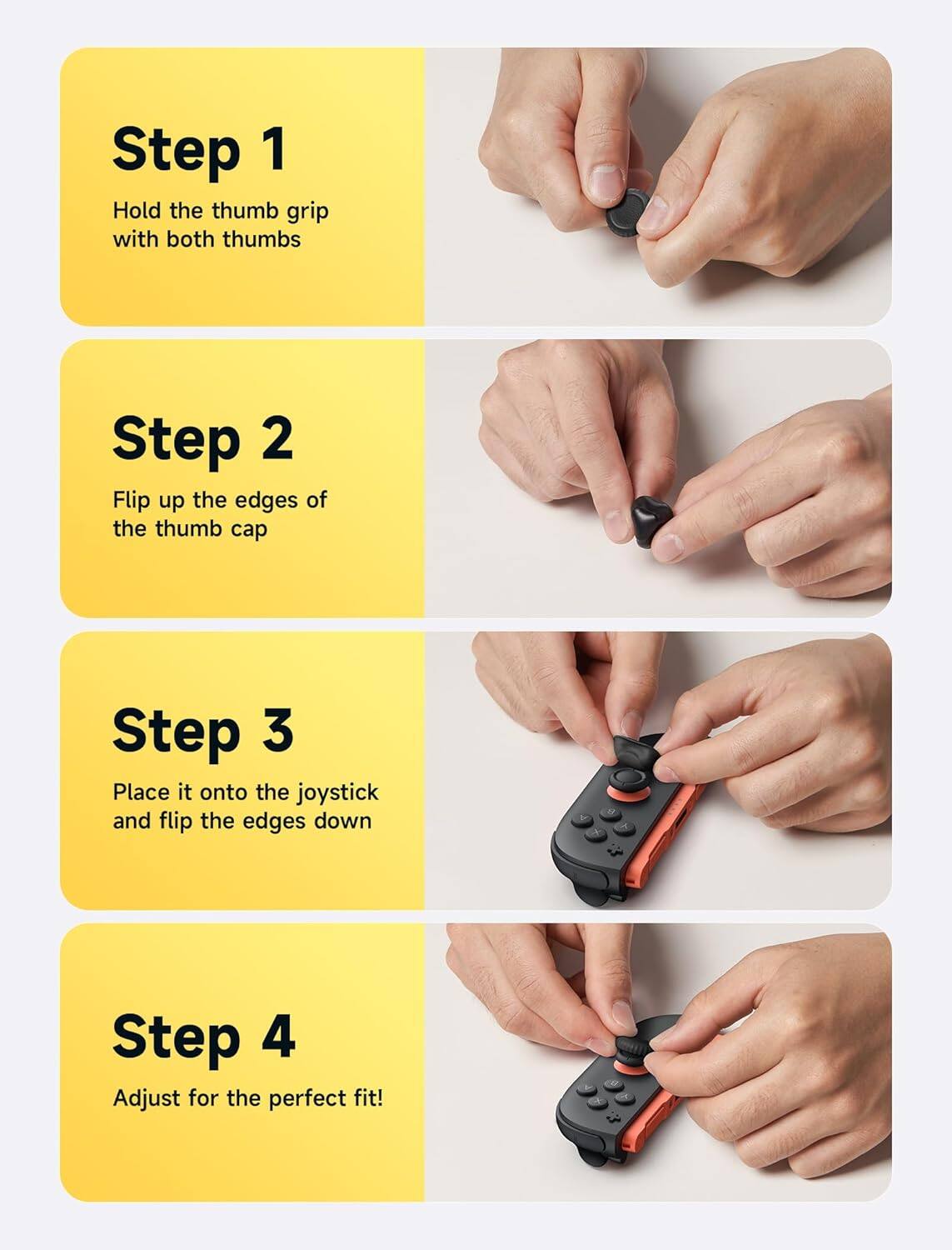 Step 1: Hold the thumb grip with both thumbs.

Step 2: Flip up the edges of the thumb cap.

Step 3: Place it onto the joystick and flip the edges down.

Step 4: Adjust for the perfect fit!