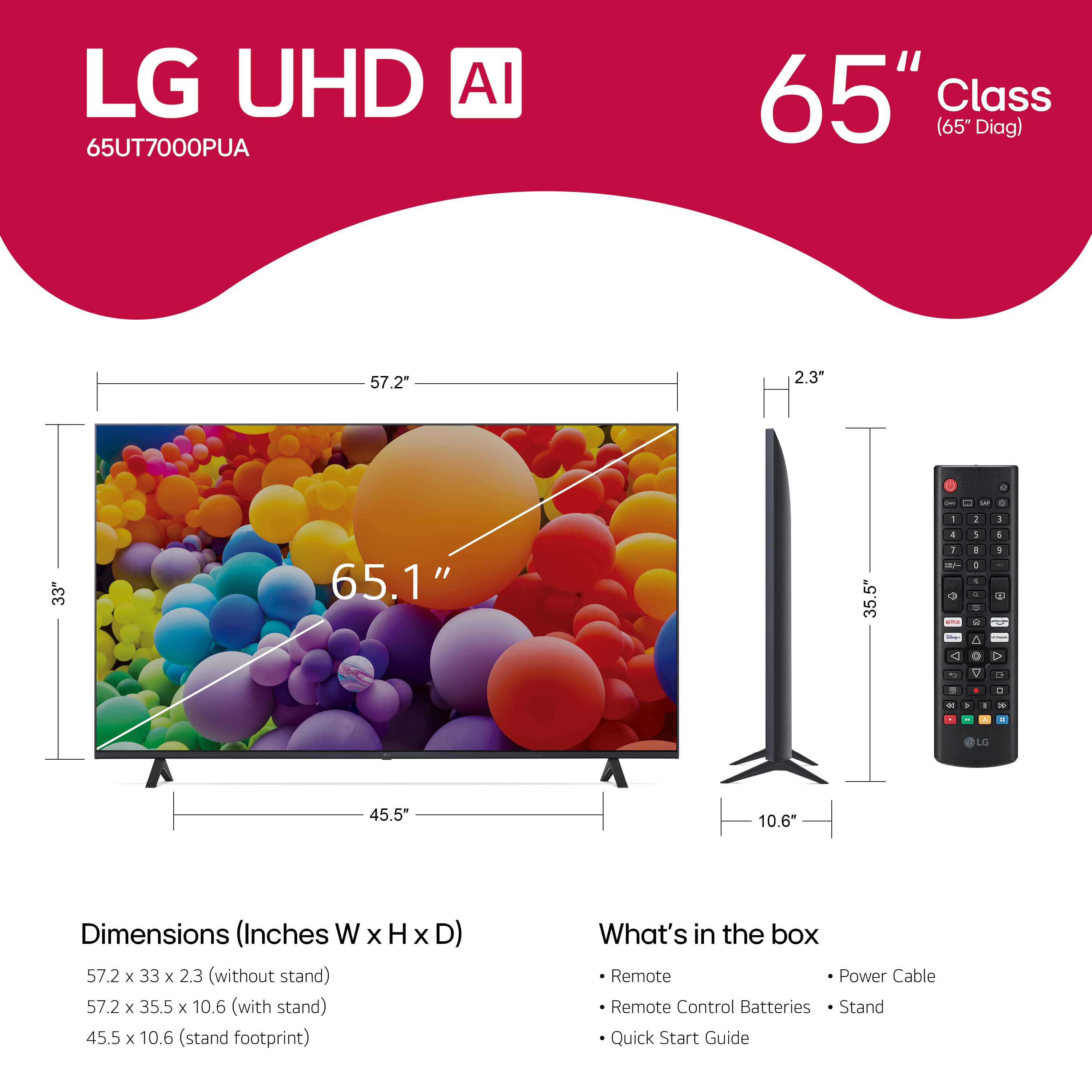 LG UHD AI 65UT7000PUA 65" Class (65" Diag) 57.2" 2.3" a - - - - 2 1 4 1 33" 65.1" 35.5" 1 1 - + + + - - + a 1 2 O . a - C a . - . - - T 45.5" 10.6 Dimensions (Inches W X H x D) 57.2 x 33 x 2.3 (without stand) 57.2 x 35.5 x 10.6 (with stand) 45.5 x 10.6 (stand footprint) What's in the box Remote Power Cable Remote Control Batteries Stand Quick Start Guide