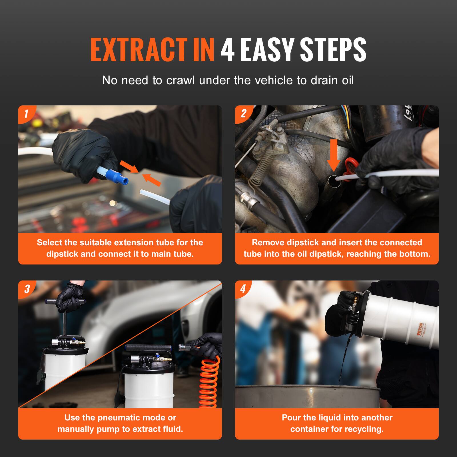 EXTRACT IN 4 EASY STEPS  
No need to crawl under the vehicle to drain oil

1. Select the suitable extension tube for the dipstick and connect it to the main tube.
2. Remove dipstick and insert the connected tube into the oil dipstick, reaching the bottom.
3. Use the pneumatic mode or manually pump to extract fluid.
4. Pour the liquid into another container for recycling.