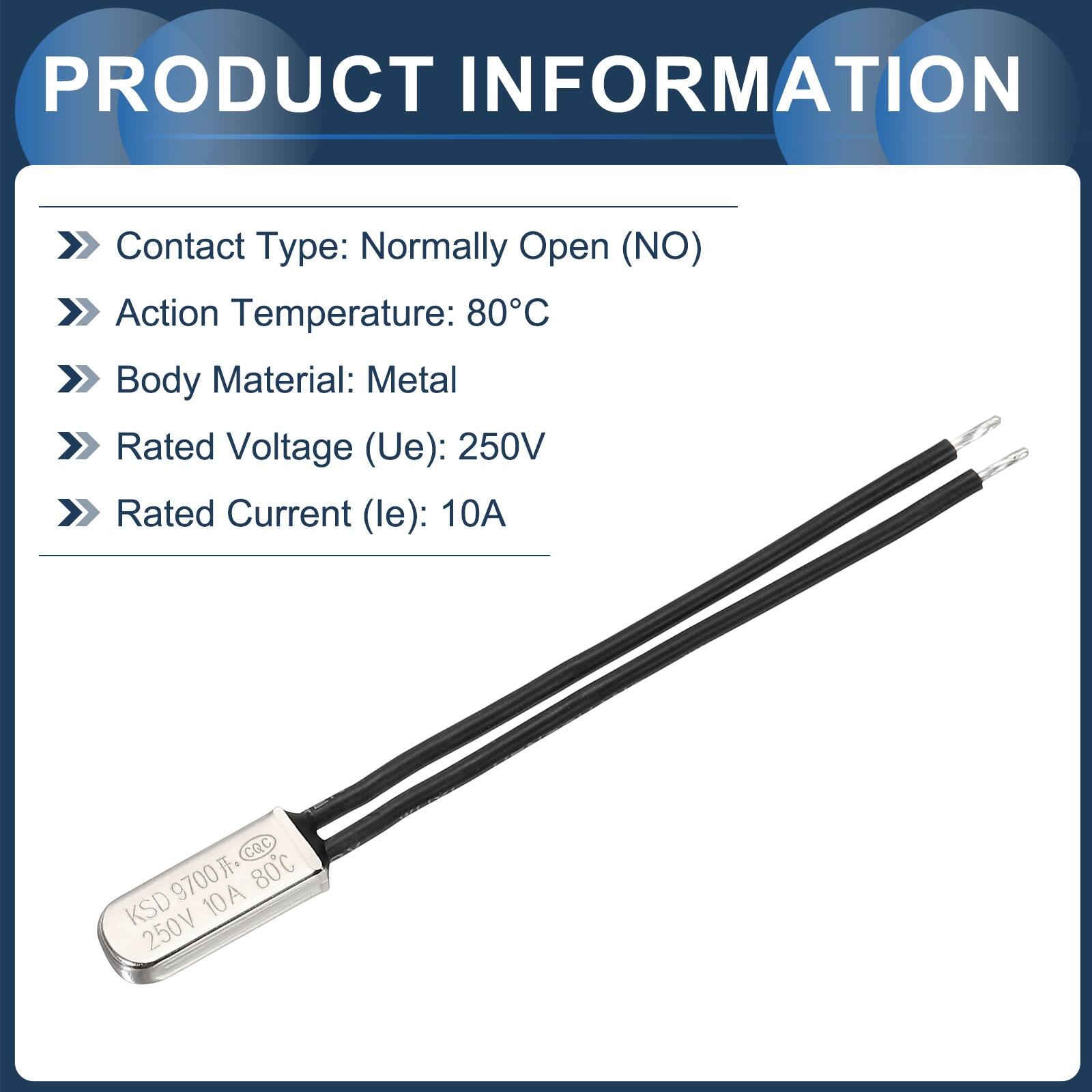 PRODUCT INFORMATION  
Contact Type: Normally Open (NO)  
Action Temperature: 80°C  
Body Material: Metal  
Rated Voltage (Ue): 250V  
Rated Current (le): 10A  

CQC 9700  
KSD 10A 250V 80°C