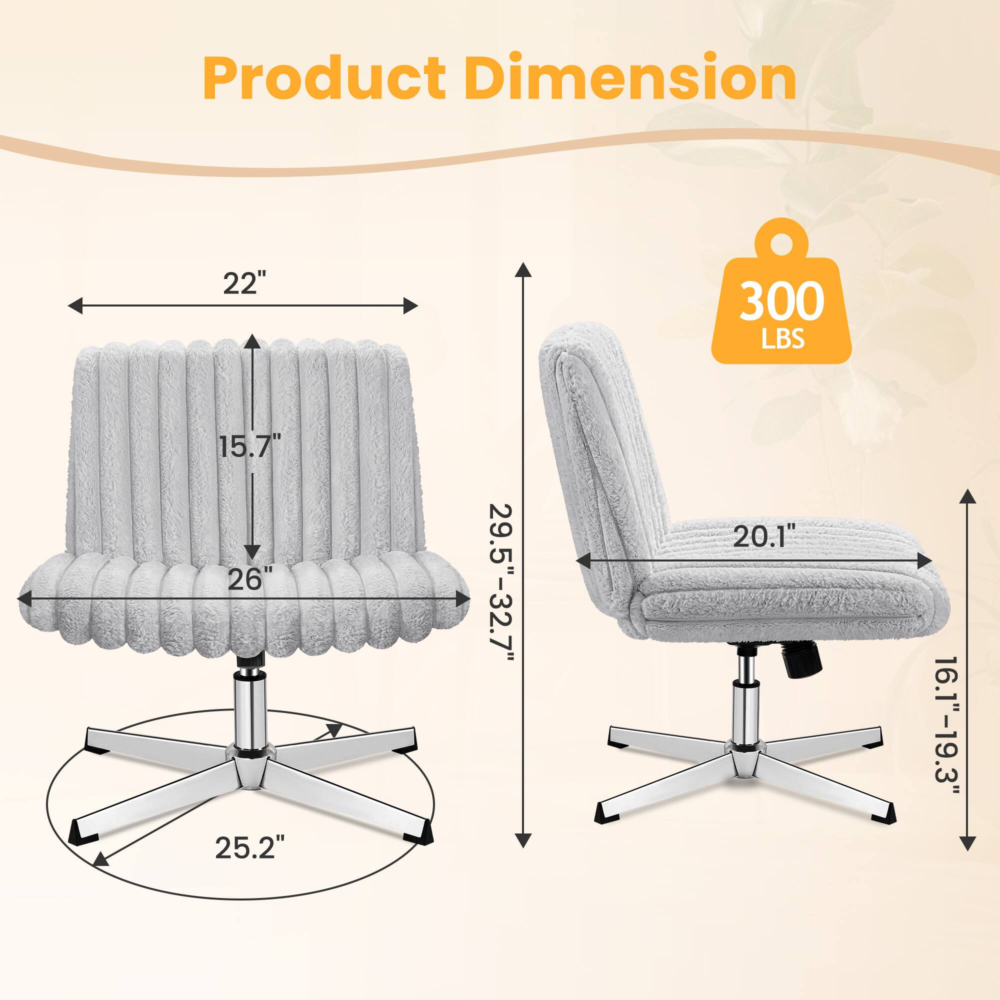 Product Dimension  
22" x 15.7" x 26"  
25.2" (base)  
29.5"-32.7" (height)  
20.1" (seat width)  
16.1"-19.3" (seat depth)  
300 LBS