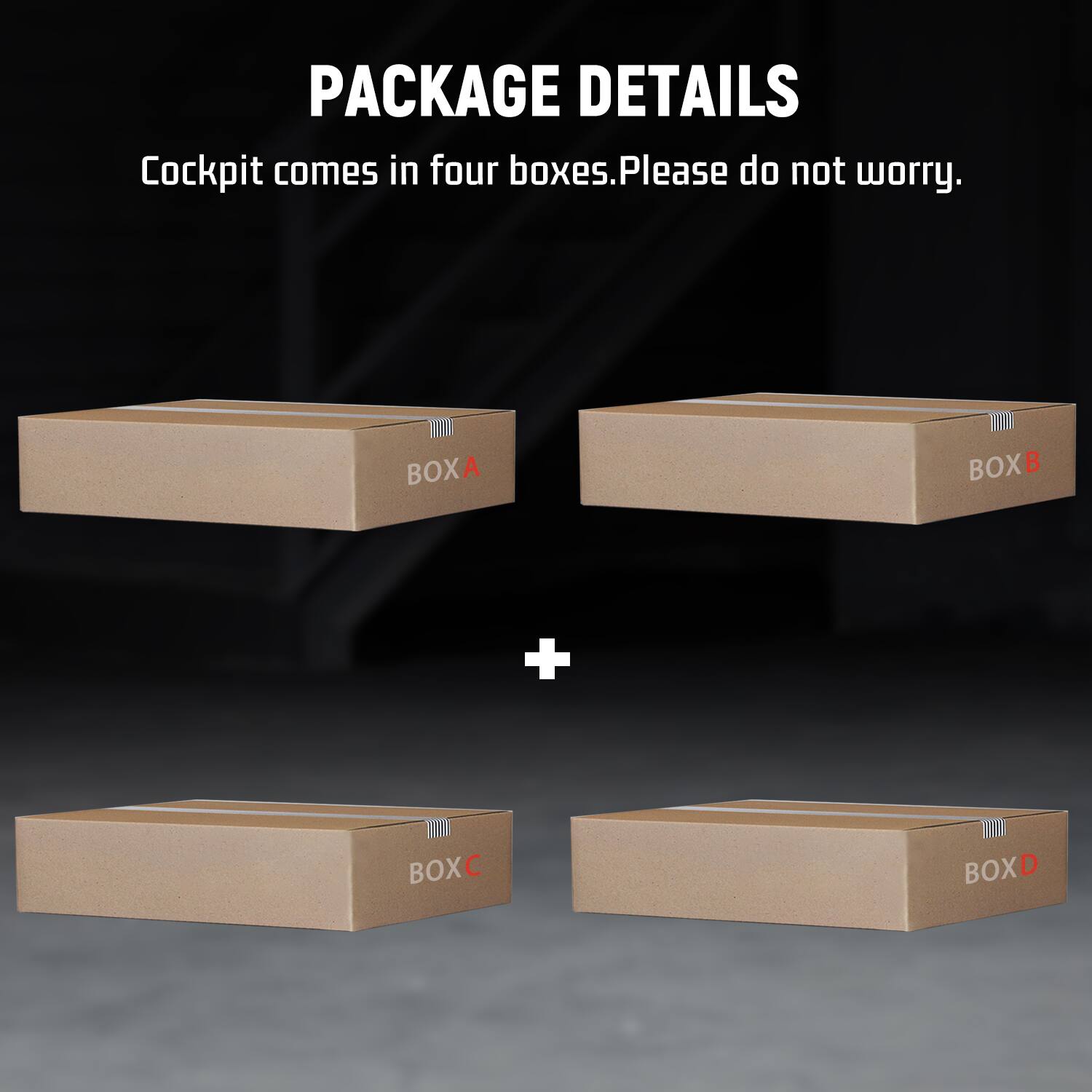 PACKAGE DETAILS  
Cockpit comes in four boxes. Please do not worry.  
BOXA  
BOXB  
+  
BOXC  
BOXD