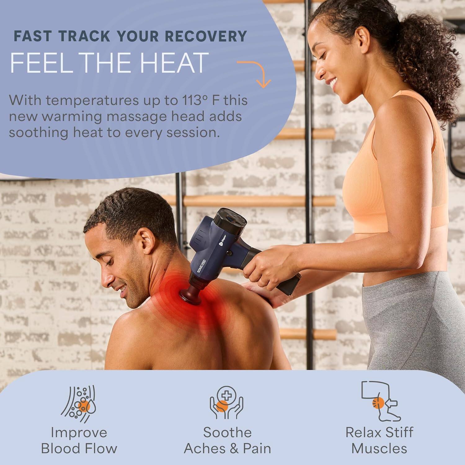 FAST TRACK YOUR RECOVERY  
FEEL THE HEAT  

With temperatures up to 113°F this new warming massage head adds soothing heat to every session.  

- Improve Blood Flow  
- Soothe Aches & Pain  
- Relax Stiff Muscles