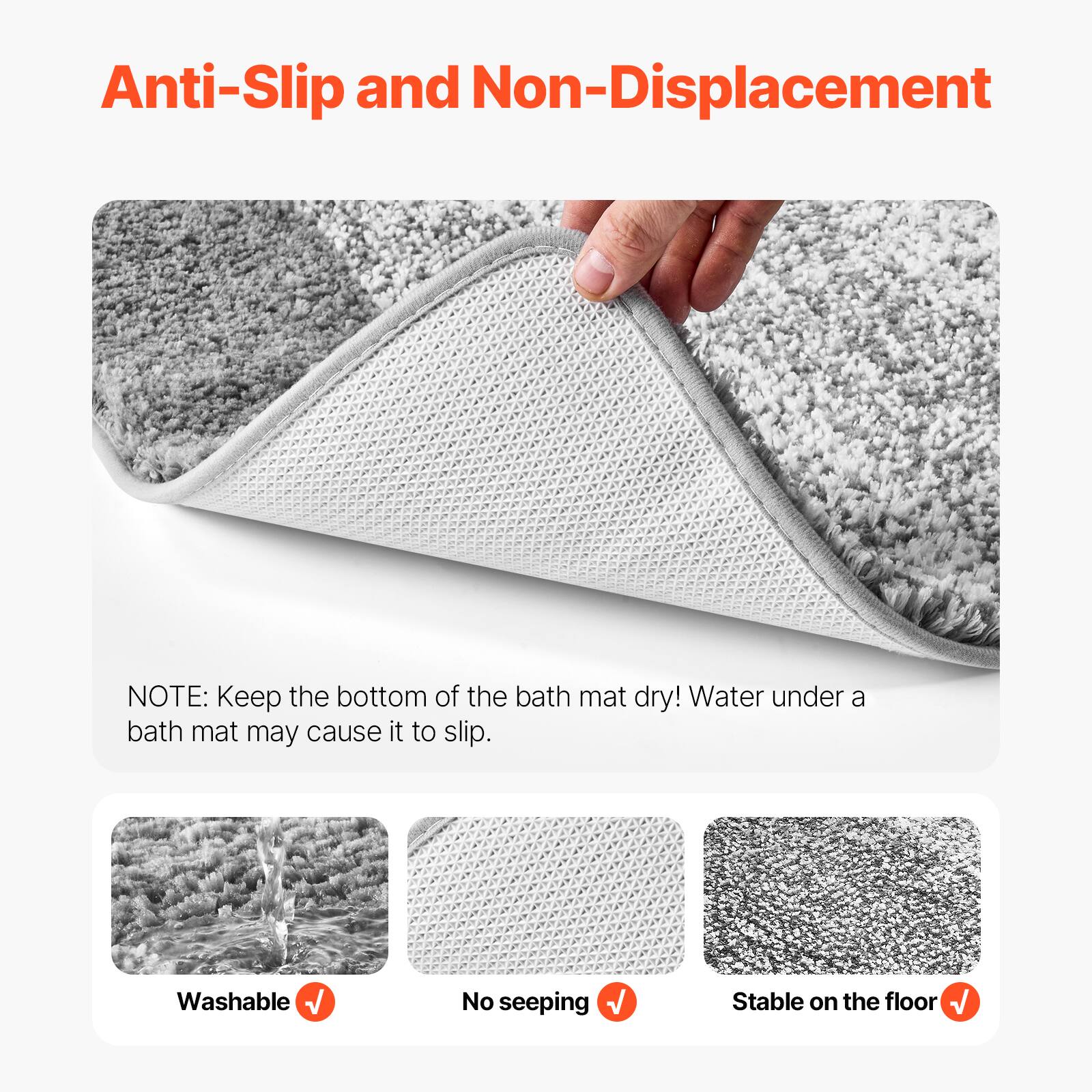 Anti-Slip and Non-Displacement

NOTE: Keep the bottom of the bath mat dry! Water under a bath mat may cause it to slip.

- Washable
- No seeping
- Stable on the floor