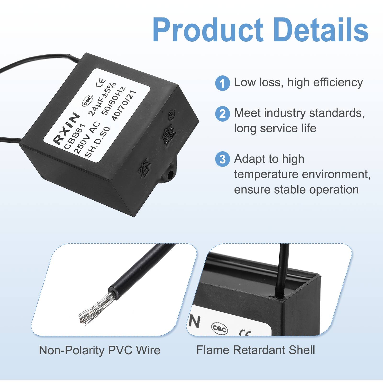 Product Details

1. Low loss, high efficiency
2. Meet industry standards, long service life
3. Adapt to high temperature environment, ensure stable operation

- Non-Polarity PVC Wire
- Flame Retardant Shell

CE COC 50/60Hz 40/70/21 RXIN AC CBB61 250V SH.D.SO

24µF±5% 50/60Hz 250VAC CBB61 40/70/21 SH.D.SO

N cac cc