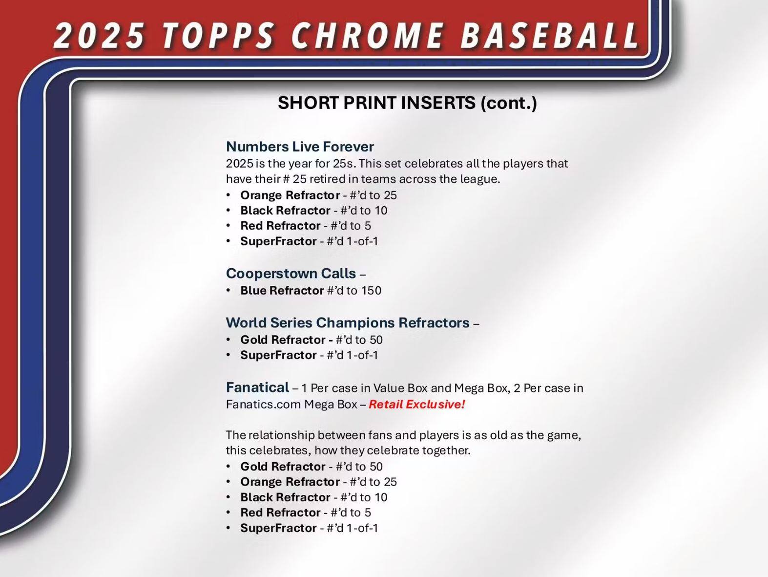 2025 TOPPS CHROME BASEBALL

SHORT PRINT INSERTS (cont.)

**Numbers Live Forever**  
2025 is the year for 25s. This set celebrates all the players that have their #25 retired in teams across the league.  
- Orange Refractor - #’d to 25  
- Black Refractor - #’d to 10  
- Red Refractor - #’d to 5  
- SuperFractor - #’d 1-of-1  

**Cooperstown Calls**  
- Blue Refractor - #’d to 150  

**World Series Champions Refractors**  
- Gold Refractor - #’d to 50  
- SuperFractor - #’d 1-of-1  

**Fanatical**  
- 1 Per case in Value Box and Mega Box, 2 Per case in Fanatics.com Mega Box - Retail Exclusive!  
- Gold Refractor - #’d to 50  
- Orange Refractor - #’d to 25  
- Black Refractor - #’d to 10  
- Red Refractor - #’d to 