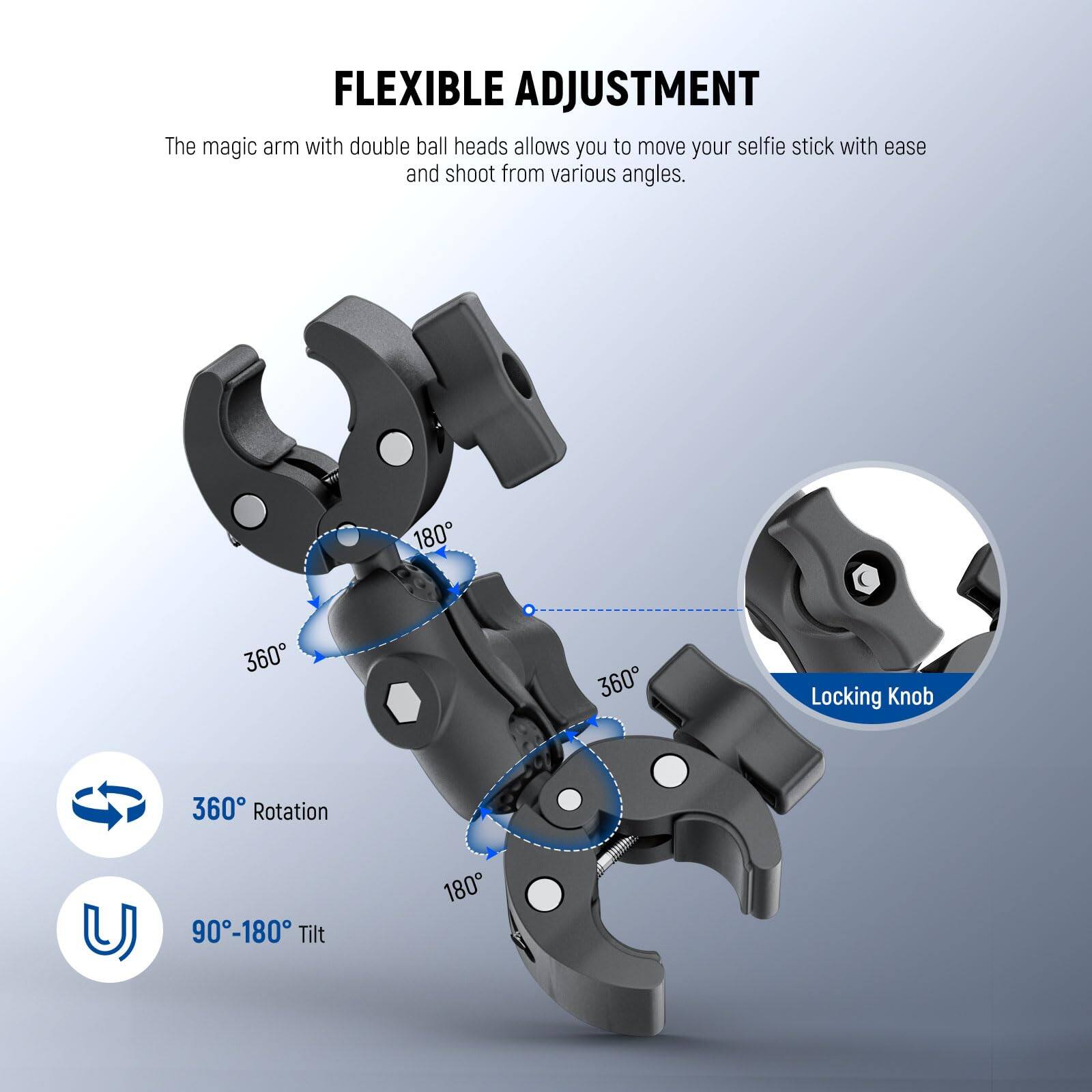 FLEXIBLE ADJUSTMENT

The magic arm with double ball heads allows you to move your selfie stick with ease and shoot from various angles.

- 360° Rotation
- 90°-180° Tilt
- Locking Knob