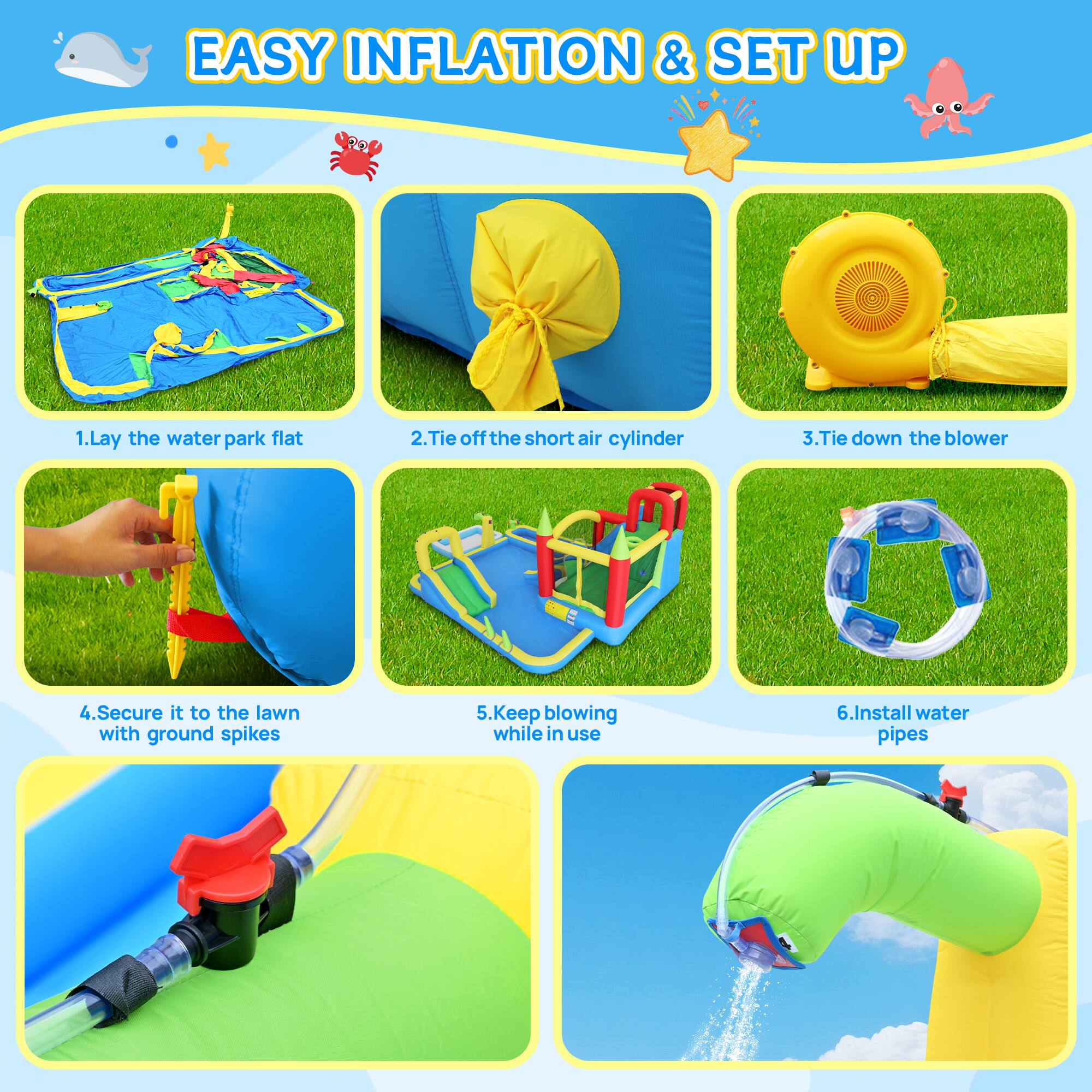 EASY INFLATION & SET UP

1. Lay the water park flat
2. Tie off the short air cylinder
3. Tie down the blower
4. Secure it to the lawn with ground spikes
5. Keep blowing while in use
6. Install water pipes