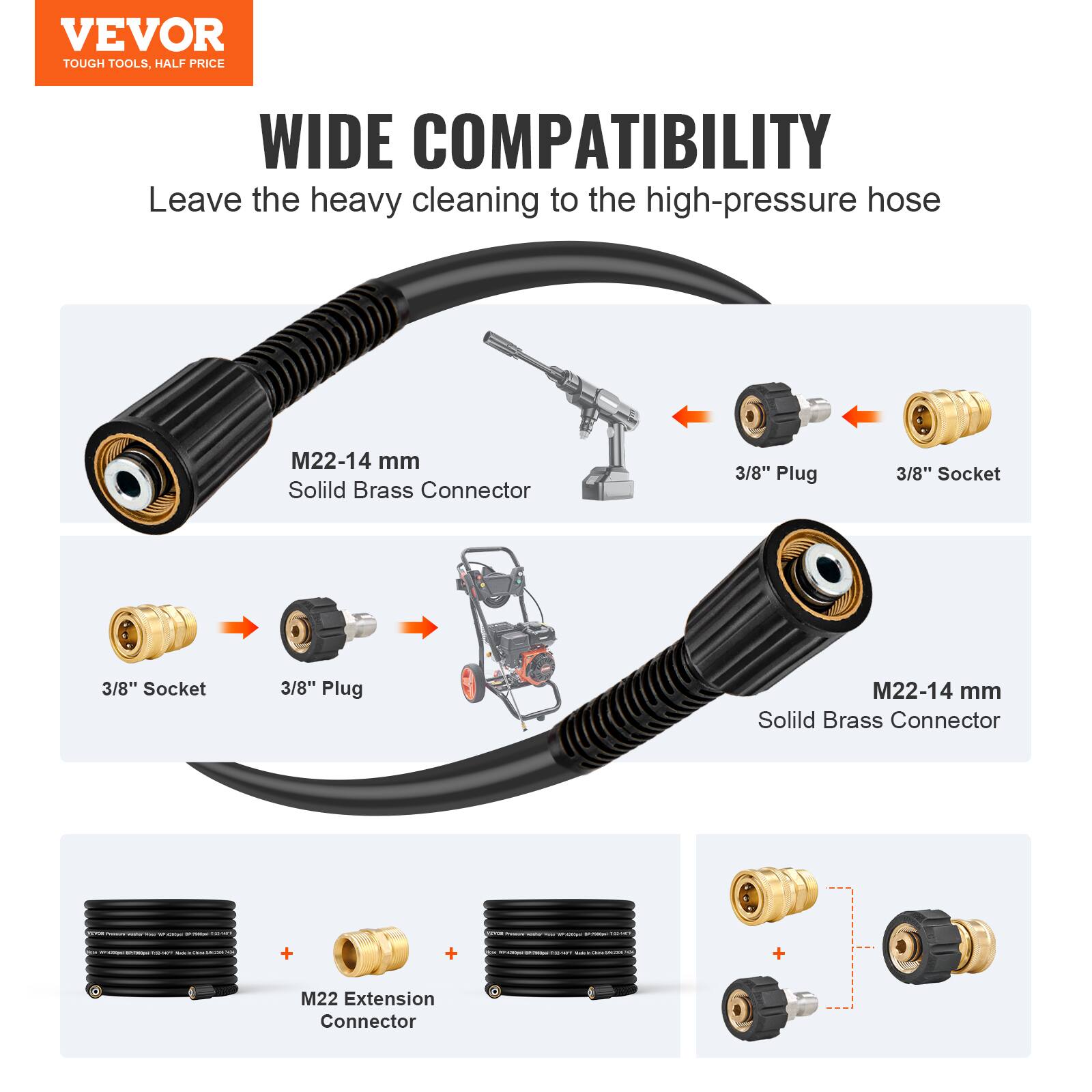 VEVOR  
TOUGH TOOLS, HALF PRICE  

WIDE COMPATIBILITY  
Leave the heavy cleaning to the high-pressure hose  

M22-14 mm  
Solid Brass Connector  

3/8" Plug  
3/8" Socket  

M22-14 mm  
Solid Brass Connector  

3/8" Socket  
3/8" Plug  

M22 Extension Connector