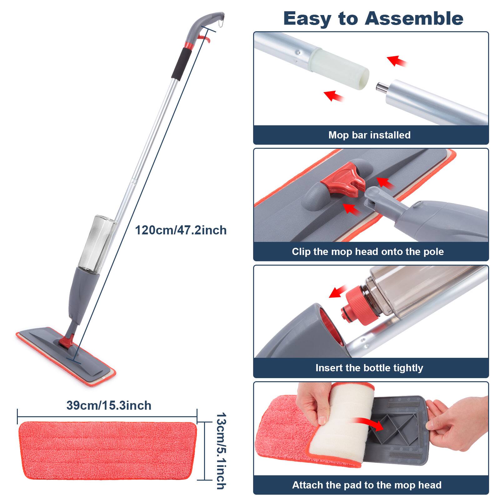 Easy to Assemble

Mop bar installed 120cm/47.2inch

Clip the mop head onto the pole 39cm/15.3inch

Insert the bottle tightly

Attach the pad to the mop head 13cm/5.1inch