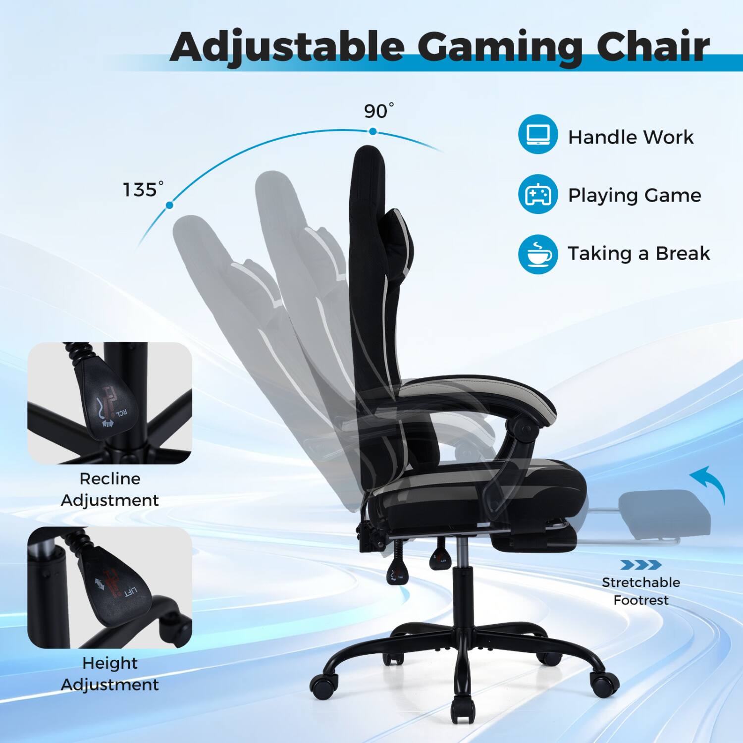 Adjustable Gaming Chair

90°
135°

Handle Work
Playing Game
Taking a Break

Recline Adjustment
Height Adjustment

Stretchable Footrest