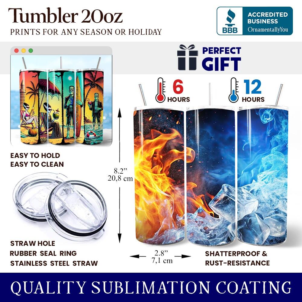 Tumbler 20oz  
PRINTS FOR ANY SEASON OR HOLIDAY  
ACCREDITED BUSINESS BBB OrnamentallyYou  
PERFECT GIFT  
6 HOURS  
12 HOURS  
EASY TO HOLD  
EASY TO CLEAN  
8.2" (20.8 cm)  
STRAW HOLE  
RUBBER SEAL RING  
STAINLESS STEEL STRAW  
2.8" (7.1 cm)  
SHATTERPROOF & RUST-RESISTANCE  
QUALITY SUBLIMATION COATING