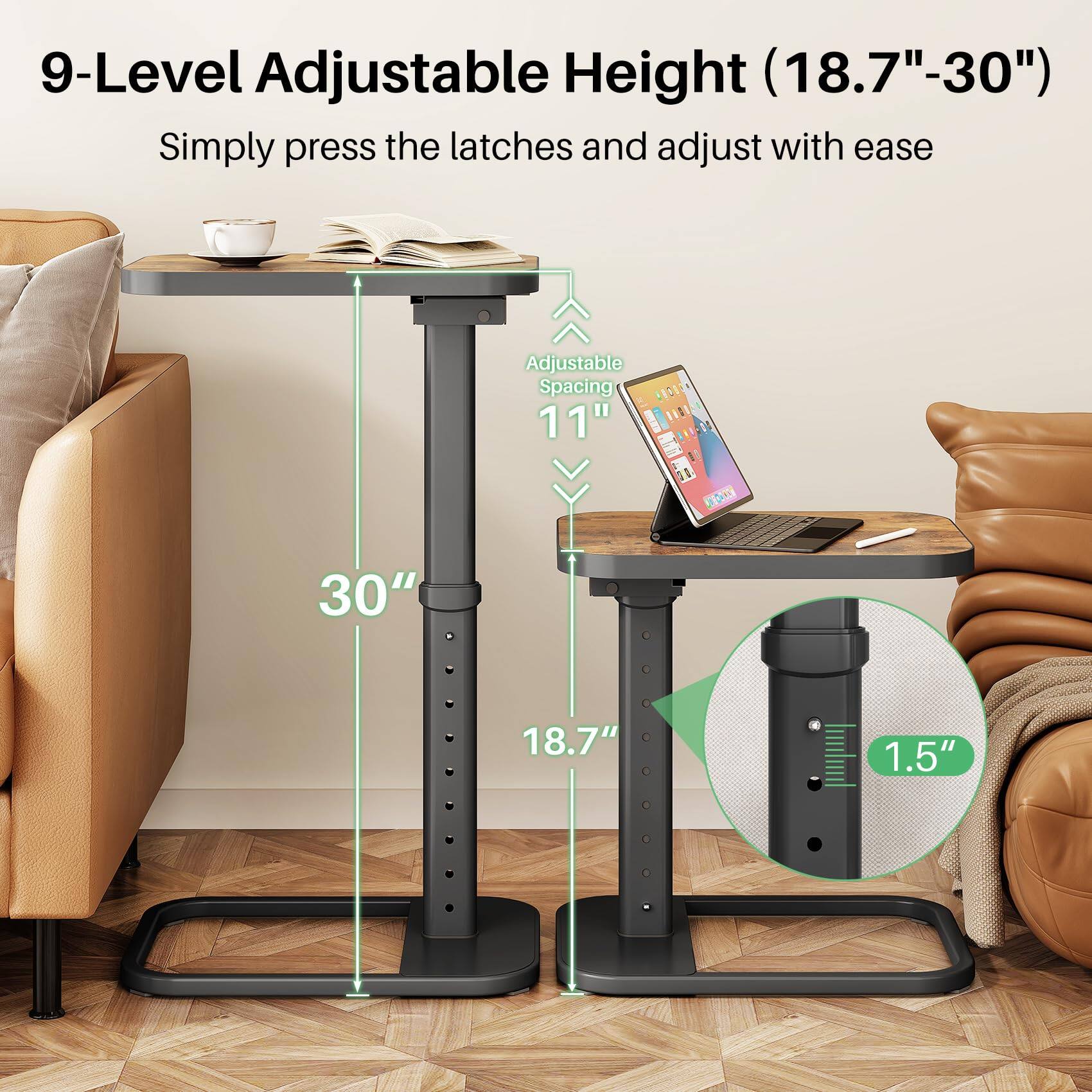 9-Level Adjustable Height (18.7"-30")  
Simply press the latches and adjust with ease  

Adjustable Spacing 11"  

30"  
18.7"  
1.5"