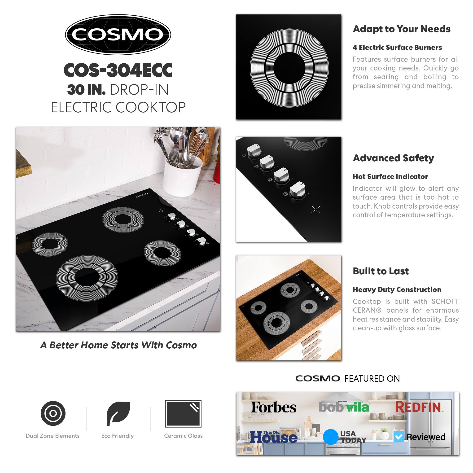 COSMO  
COS-304ECC  
30 IN. DROP-IN ELECTRIC COOKTOP  

Adapt to Your Needs  
4 Electric Surface Burners  
Features surface burners for all your cooking needs. Quickly go from searing and boiling to precise simmering and melting.  

Advanced Safety  
Hot Surface Indicator  
Indicator will glow to alert any surface area that is too hot to touch. Knob controls provide easy control of temperature settings.  

Built to Last  
Heavy Duty Construction  
Cooktop is built with SCHOTT CERANO® panels for enormous heat resistance and stability. Easy clean-up with glass surface.  

A Better Home Starts With Cosmo  

COSMO FEATURED ON  
Forbes  
bobvila  
REDFIN  
This Old House  
USA TODAY  
Reviewed  

Dual Zone Elements  
Eco Friendly  
Ceramic Glass