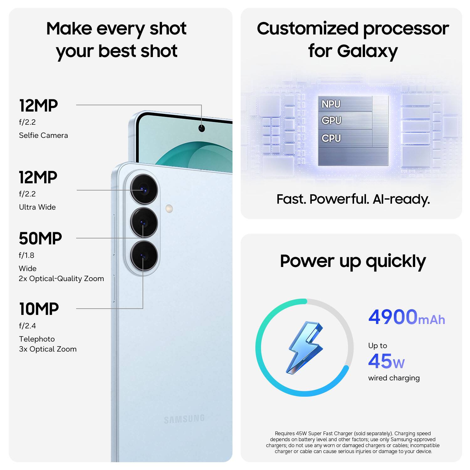 Make every shot your best shot
Customized processor for Galaxy
12MP f/2.2 Selfie Camera
12MP f/2.2 Ultra Wide
50MP f/1.8 Wide 2x Optical-Quality Zoom
10MP f/2.4 Telephoto 3x Optical Zoom
Power up quickly
4900mAh Up to 45w wired charging
Requires 45W Super Fast Charger (sold separately)
Charging speed depends on battery level and other factors. Use only Samsung-approved chargers; do not use any worn or damaged chargers or cables. Incompatible charger or cable can cause serious injuries or damage to your device.
