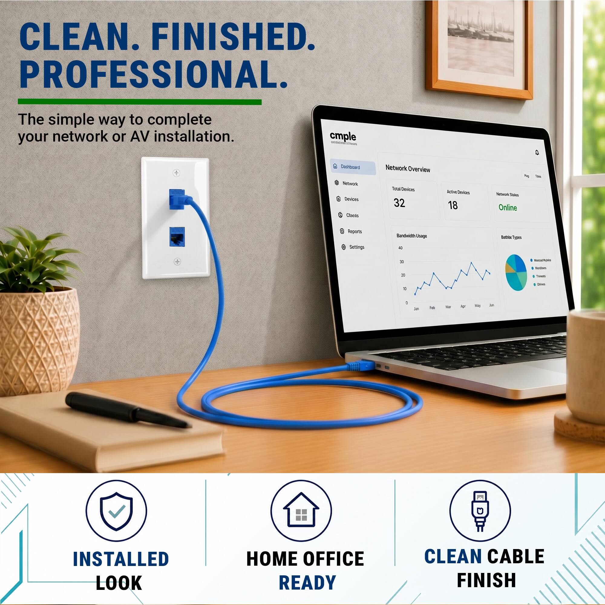 CLEAN. FINISHED. PROFESSIONAL.  
The simple way to complete your network or AV installation.  

cmple  
Network Overview  
Total Devices: 32  
Active Devices: 18  
Network Status: Online  

Bandwidth Usage  
Reports  
Settings  

INSTALLED LOOK  
HOME OFFICE READY  
CLEAN CABLE FINISH