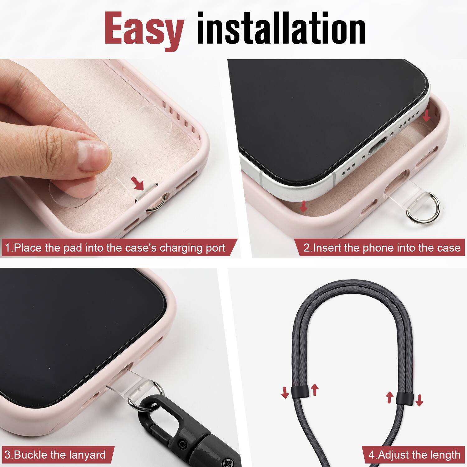 Easy installation

1. Place the pad into the case's charging port
2. Insert the phone into the case
3. Buckle the lanyard
4. Adjust the length