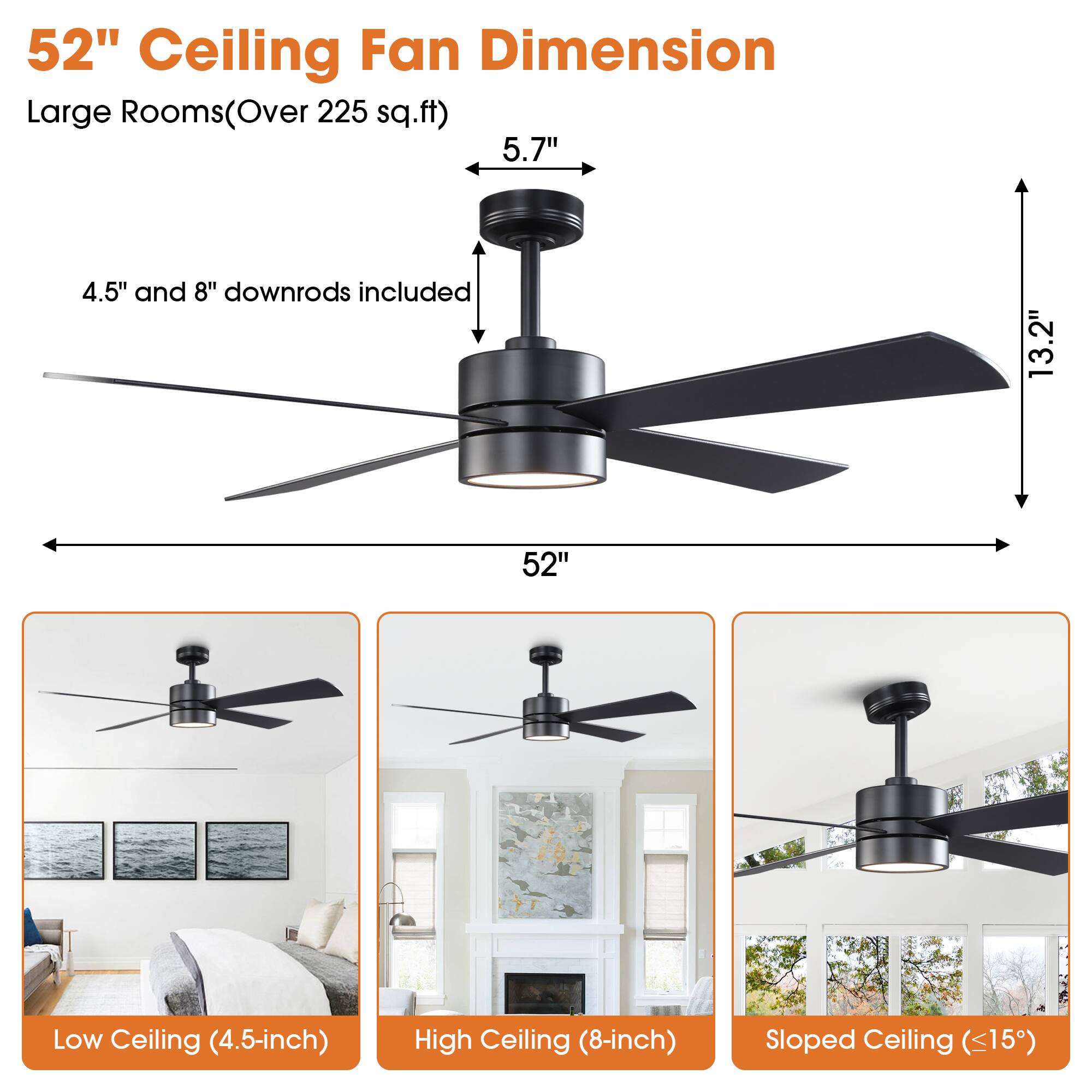 52" Ceiling Fan Dimension  
Large Rooms (Over 225 sq.ft)  

5.7"  
4.5" and 8" downrods included  
13.2"  
52"  

Low Ceiling (4.5-inch)  
High Ceiling (8-inch)  
Sloped Ceiling (<15°)