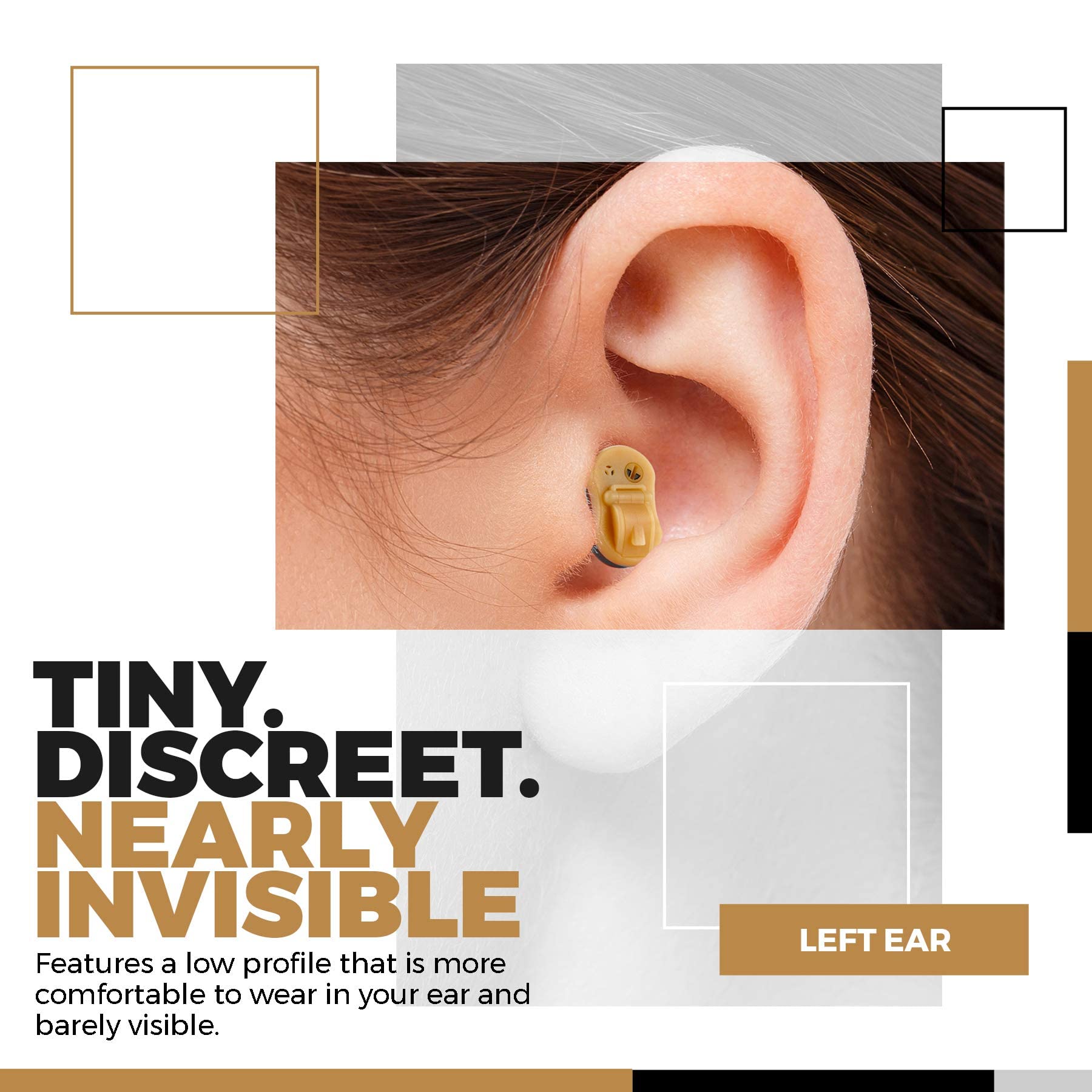 TINY. DISCREET. NEARLY INVISIBLE

Features a low profile that is more comfortable to wear in your ear and barely visible.

LEFT EAR