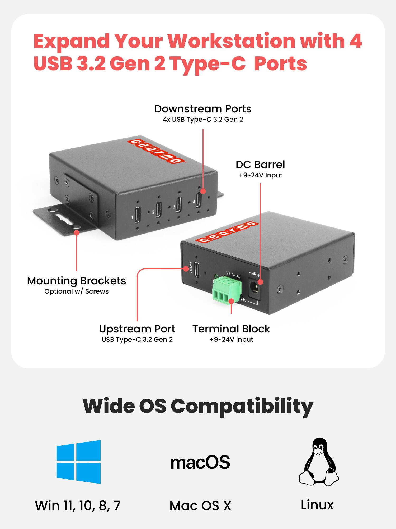 Expand Your Workstation with 4 USB 3.2 Gen 2 Type-C Ports

Downstream Ports
4x USB Type-C 3.2 Gen 2

DC Barrel
+9~24V Input

Mounting Brackets
Optional w/ Screws

Upstream Port
USB Type-C 3.2 Gen 2

Terminal Block
+9~24V Input

Wide OS Compatibility
macOS
Win 11, 10, 8, 7
Mac OS X
Linux