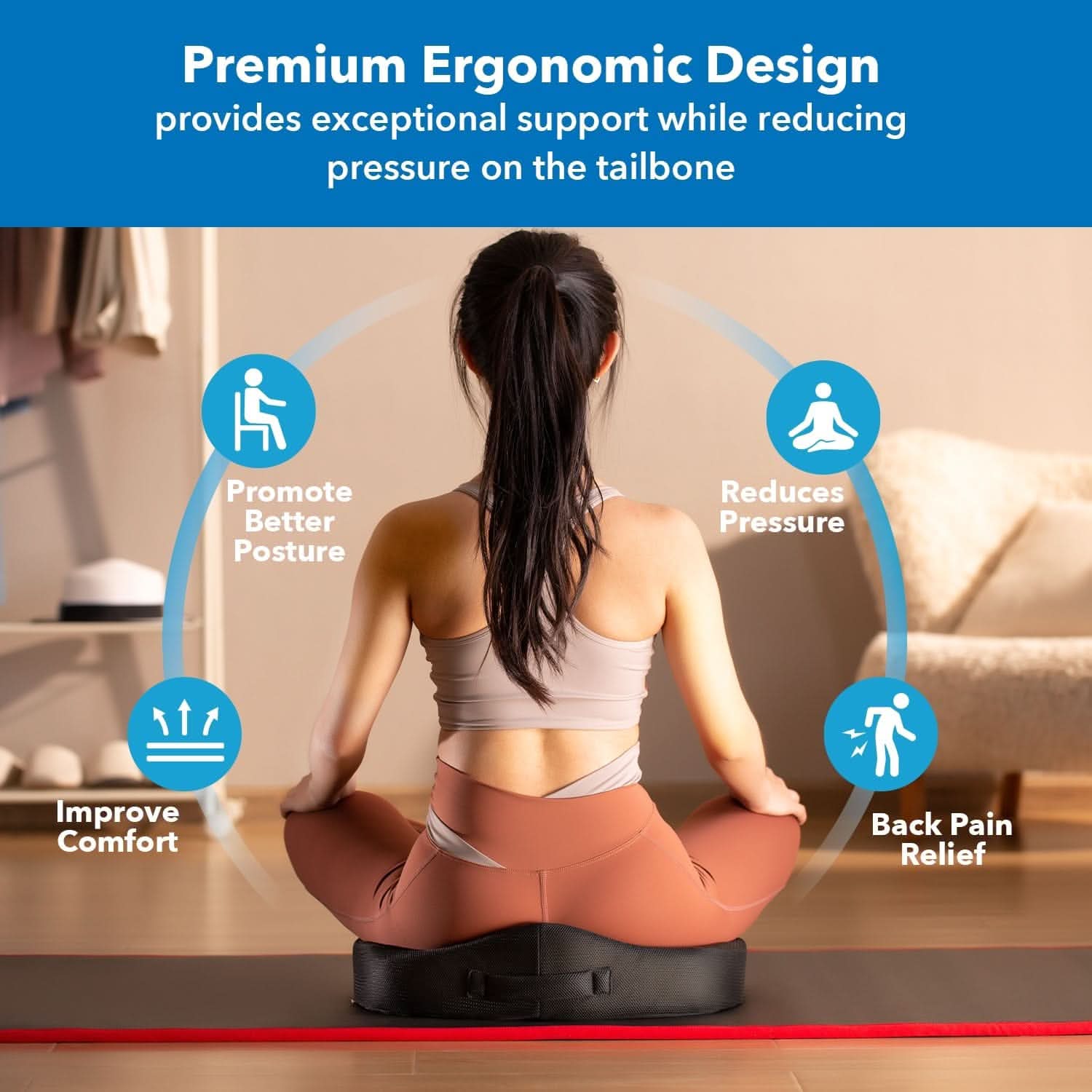 Premium Ergonomic Design provides exceptional support while reducing pressure on the tailbone

- Promote Better Posture
- Reduces Pressure
- Improve Comfort
- Back Pain Relief