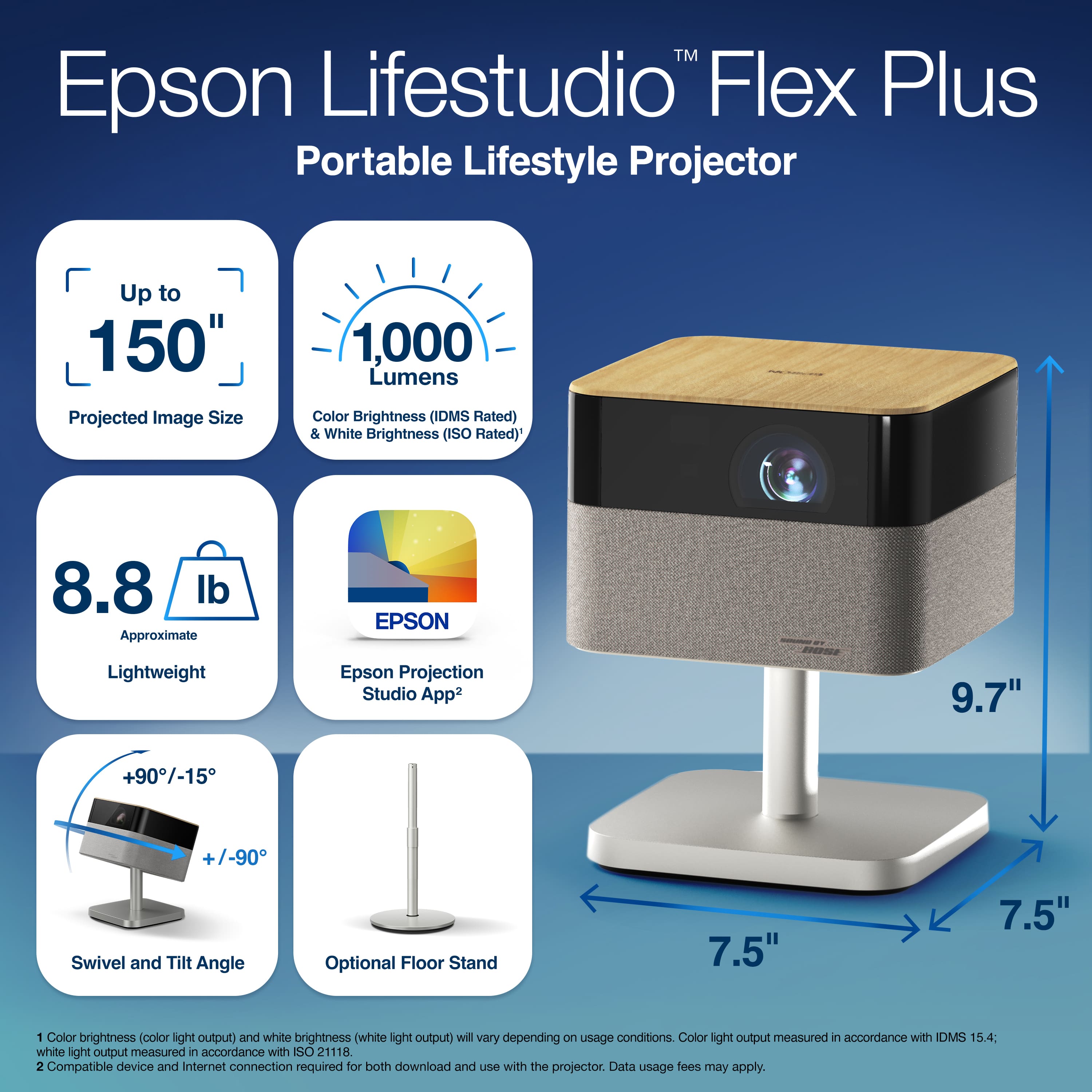 Epson Lifestudio Flex Plus
Portable Lifestyle Projector
- Up to 150" Projected Image Size
- 1,000 Lumens Color Brightness (IDMS Rated) & White Brightness (ISO Rated)
- 8.8 lb Approximate
- Lightweight
- EPSON - Epson Projection Studio App
- +90°/-15° Swivel and Tilt Angle
- Optional Floor Stand
- 9.7"
- 7.5"
Color brightness (color light output) and white brightness (white light output) will vary depending on usage conditions. Color light output measured in accordance with IDMS 15.4; white light output measured in accordance with ISO 21118.
Compatible device and Internet connection required for both download and use with the projector. Data usage fees may apply.