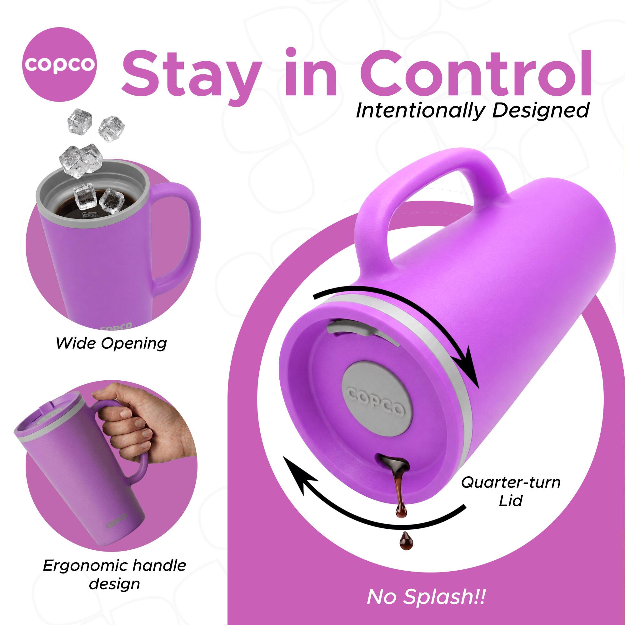 copco Stay in Control  
Intentionally Designed  
Wide Opening  
COPCO  
COPCO  
Quarter-turn Lid  
Ergonomic handle design  
No Splash!!