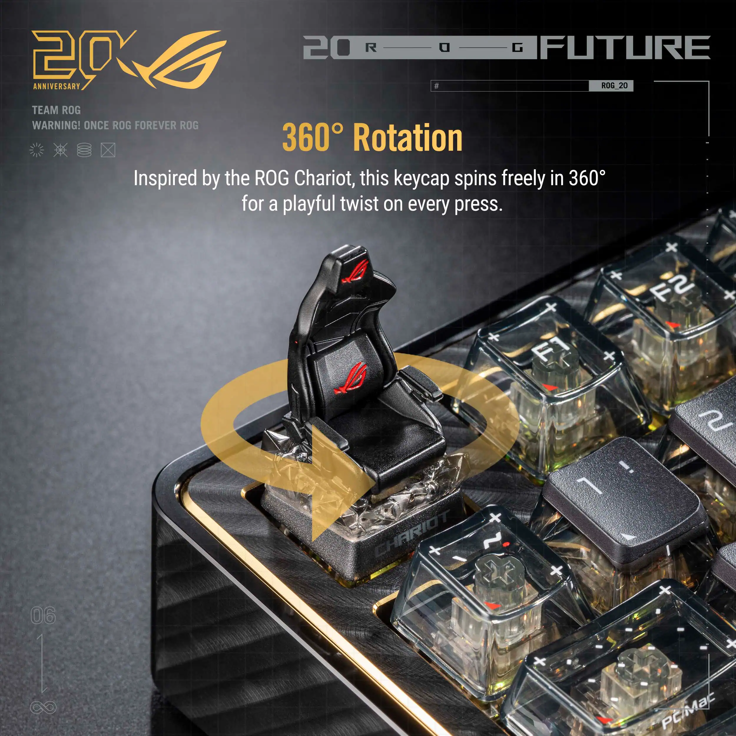 20 R G FUTURE 20 ANNIVERSARY 8 ROG 20 TEAM ROG WARNING! ONCE ROG FOREVER ROG

360° Rotation
Inspired by the ROG Chariot, this keycap spins freely in 360° for a playful twist on every press.

CHARIOT F2 x F1 + e ! 1 06 | C PCMac