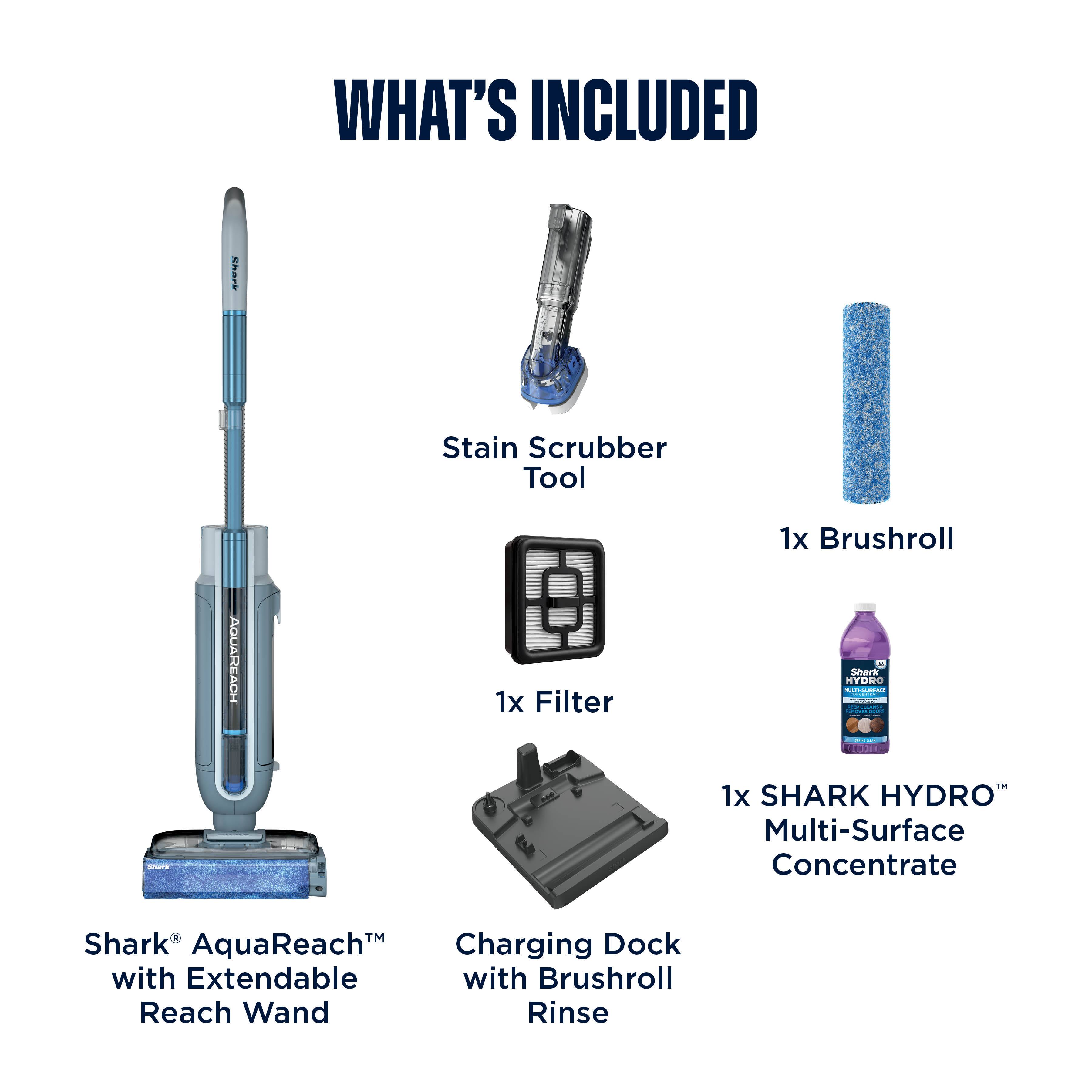 WHAT'S INCLUDED  
- Stain Scrubber Tool  
- 1x Brushroll  
- 1x Filter  
- 1x SHARK HYDRO™ Multi-Surface Concentrate  
- Shark AquaReach™ with Extendable Reach Wand  
- Charging Dock with Brushroll Rinse