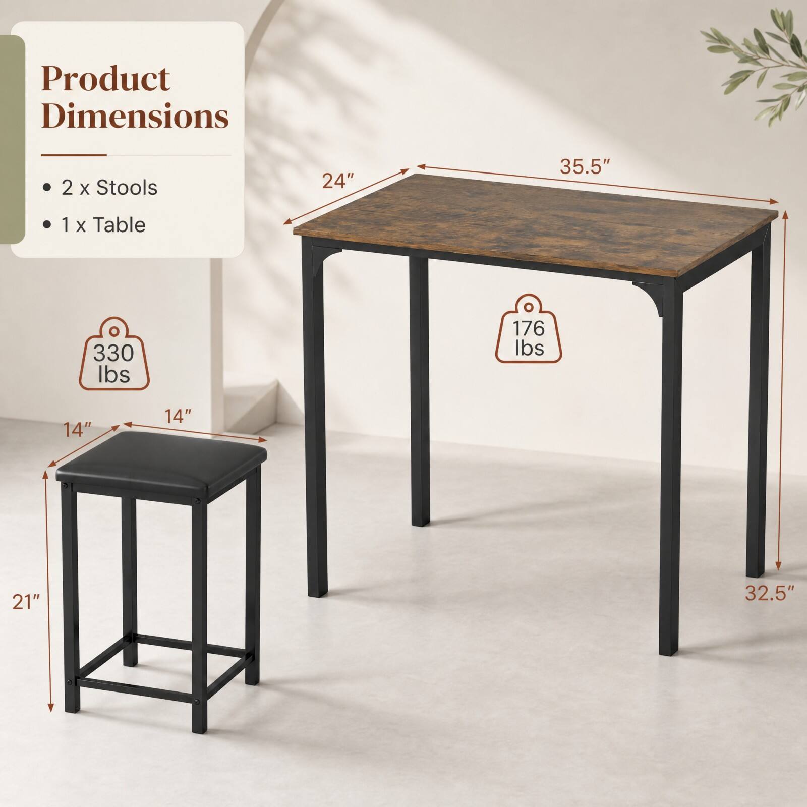Product Dimensions

- 2 x Stools
- 1 x Table

Stools:
- 14" x 14" x 21"

Table:
- 24" x 35.5" x 32.5"

Weight Capacity:
- Stools: 330 lbs
- Table: 176 lbs