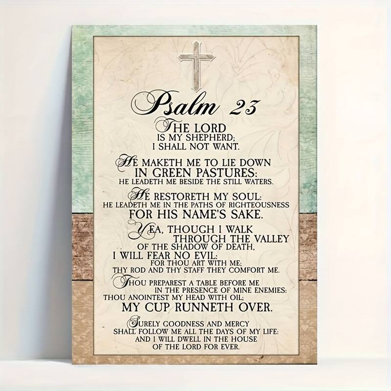 **Psalm 23**
**The Lord is my shepherd; I shall not want.**
- **He maketh me to lie down in green pastures: he leadeth me beside the still waters.**
- **He restoreth my soul: he leadeth me in the paths of righteousness for his name's sake.**
- **Yea, though I walk through the valley of the shadow of death, I will fear no evil: for thou art with me; thy rod and thy staff they comfort me.**
- **Thou preparest a table before me in the presence of mine enemies: thou anointest my head with oil; my cup runneth over.**
- **Surely goodness and mercy shall follow me all the days of my life: and I will dwell in the house of the Lord for ever.**