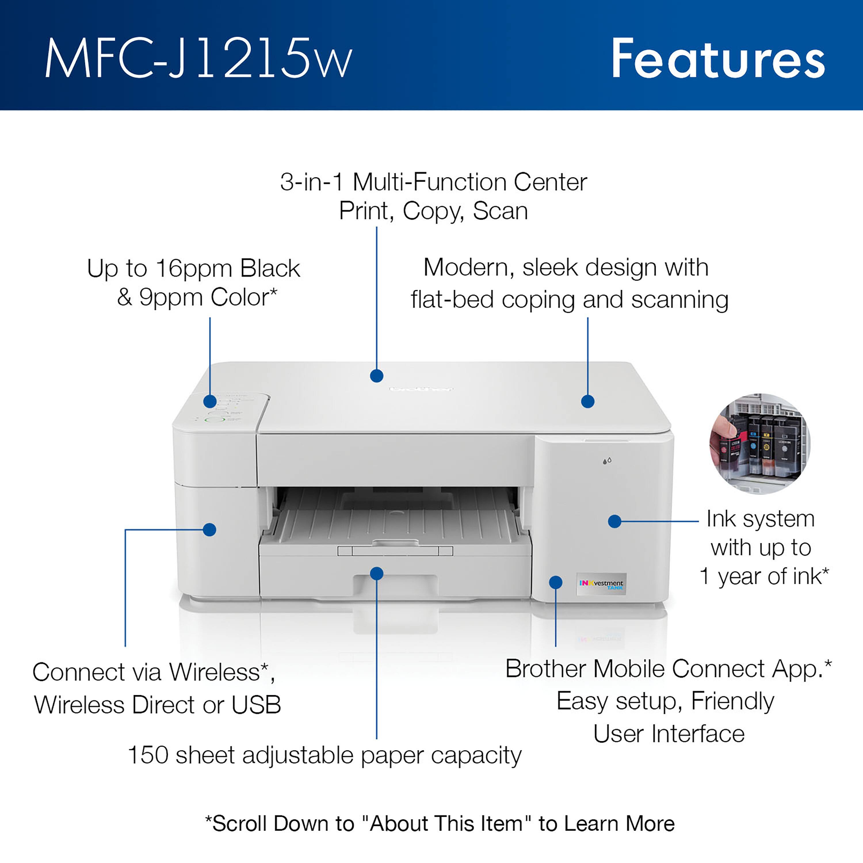 MFC-J1215W

Features

- 3-in-1 Multi-Function Center: Print, Copy, Scan
- Up to 16ppm Black & 9ppm Color*
- Modern, sleek design with flat-bed copying and scanning
- Ink system with up to 1 year of ink*
- Connect via Wireless*, Wireless Direct or USB
- 150 sheet adjustable paper capacity
- Brother Mobile Connect App.* Easy setup, Friendly User Interface

*Scroll Down to "About This Item" to Learn More