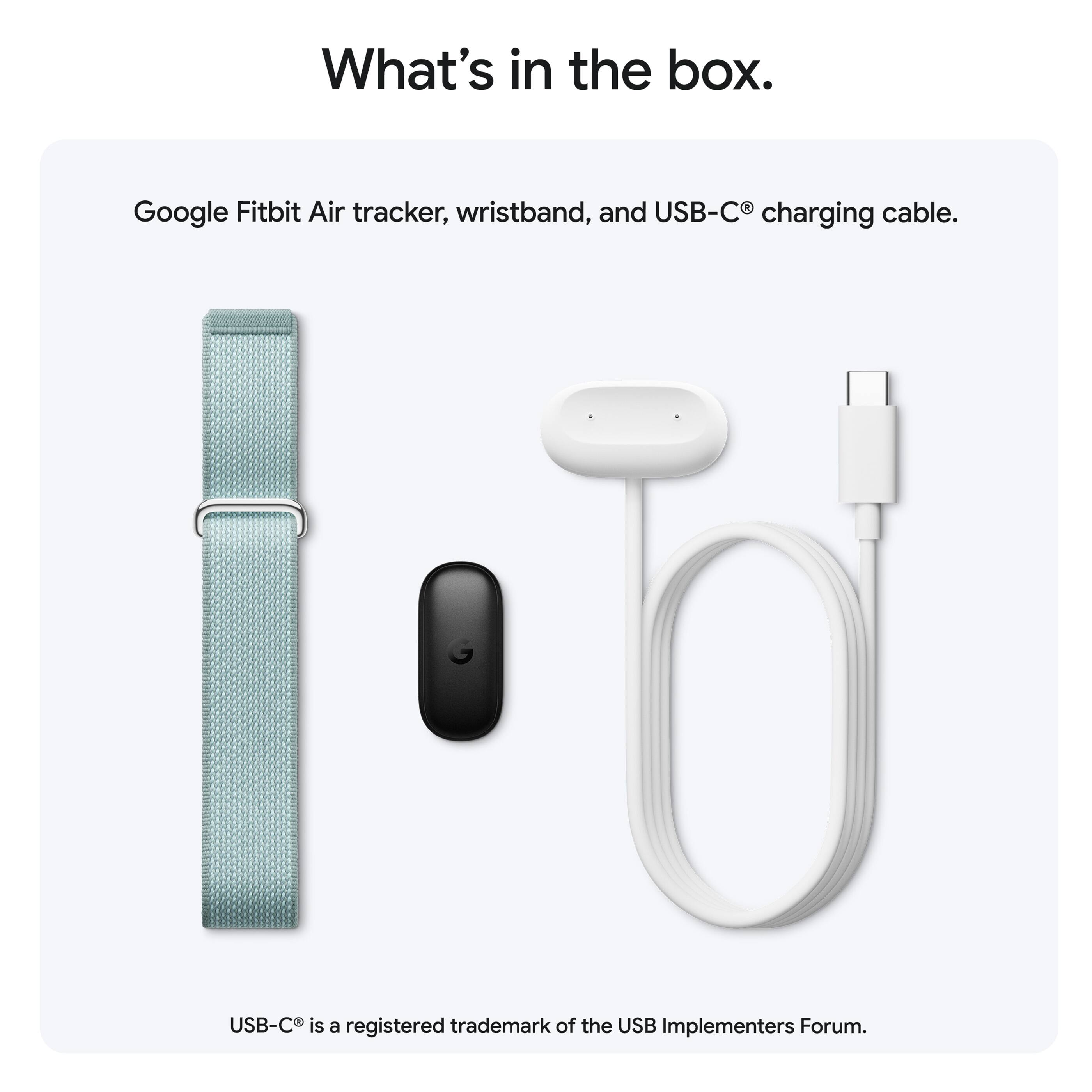 What's in the box.

Google Fitbit Air tracker, wristband, and USB-C® charging cable.

USB-C® is a registered trademark of the USB Implementers Forum.