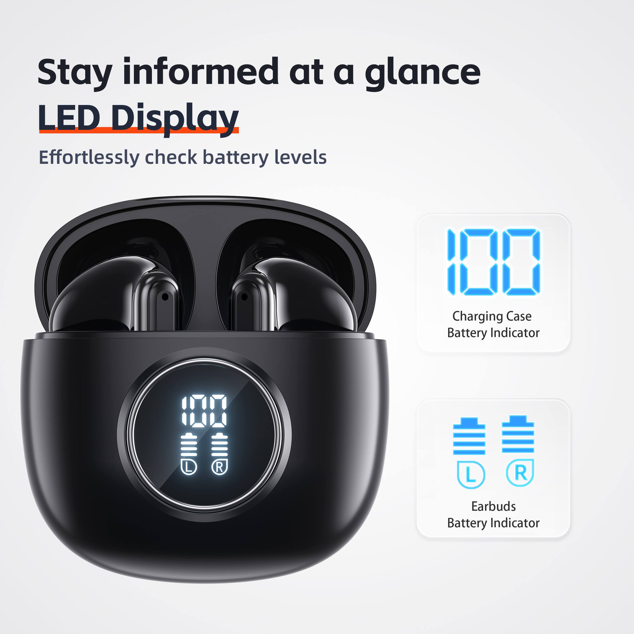 Stay informed at a glance  
LED Display  
Effortlessly check battery levels  

100  
Charging Case Battery Indicator  

100  
L R  
Earbuds Battery Indicator