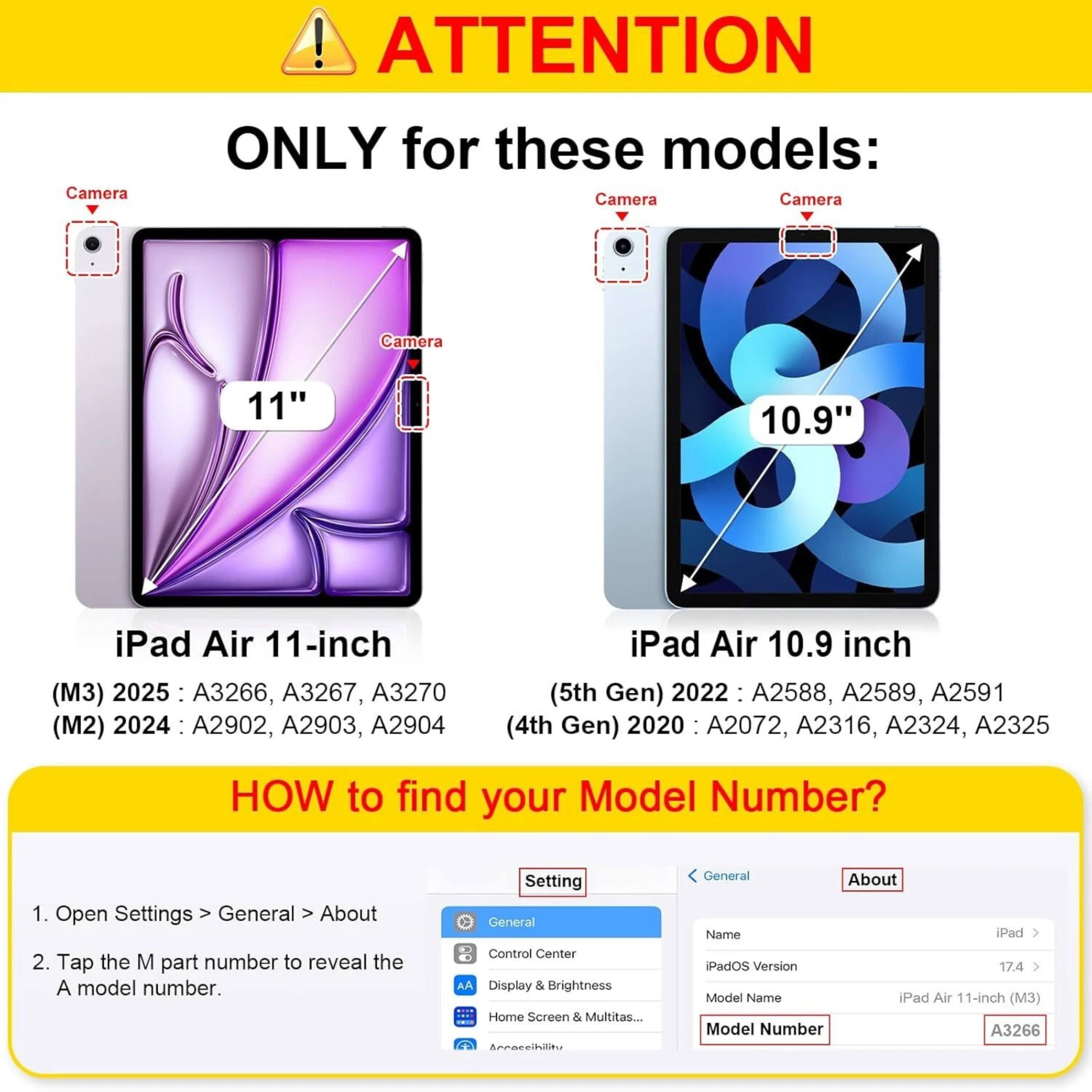 **ATTENTION**

**ONLY for these models:**

- **iPad Air 11-inch (M3) 2025:** A3266, A3267, A3270
- **iPad Air 11-inch (M2) 2024:** A2902, A2903, A2904
- **iPad Air 10.9 inch (5th Gen) 2022:** A2588, A2589, A2591
- **iPad Air 10.9 inch (4th Gen) 2020:** A2072, A2316, A2324, A2325

**HOW to find your Model Number?**

1. Open Settings > General > About
2. Tap the M part number to reveal the A model number.

---

**iPad Air 11-inch (M3) 2025:** A3266, A3267, A3270

**iPad Air 10.9 inch (5th Gen) 2022:** A