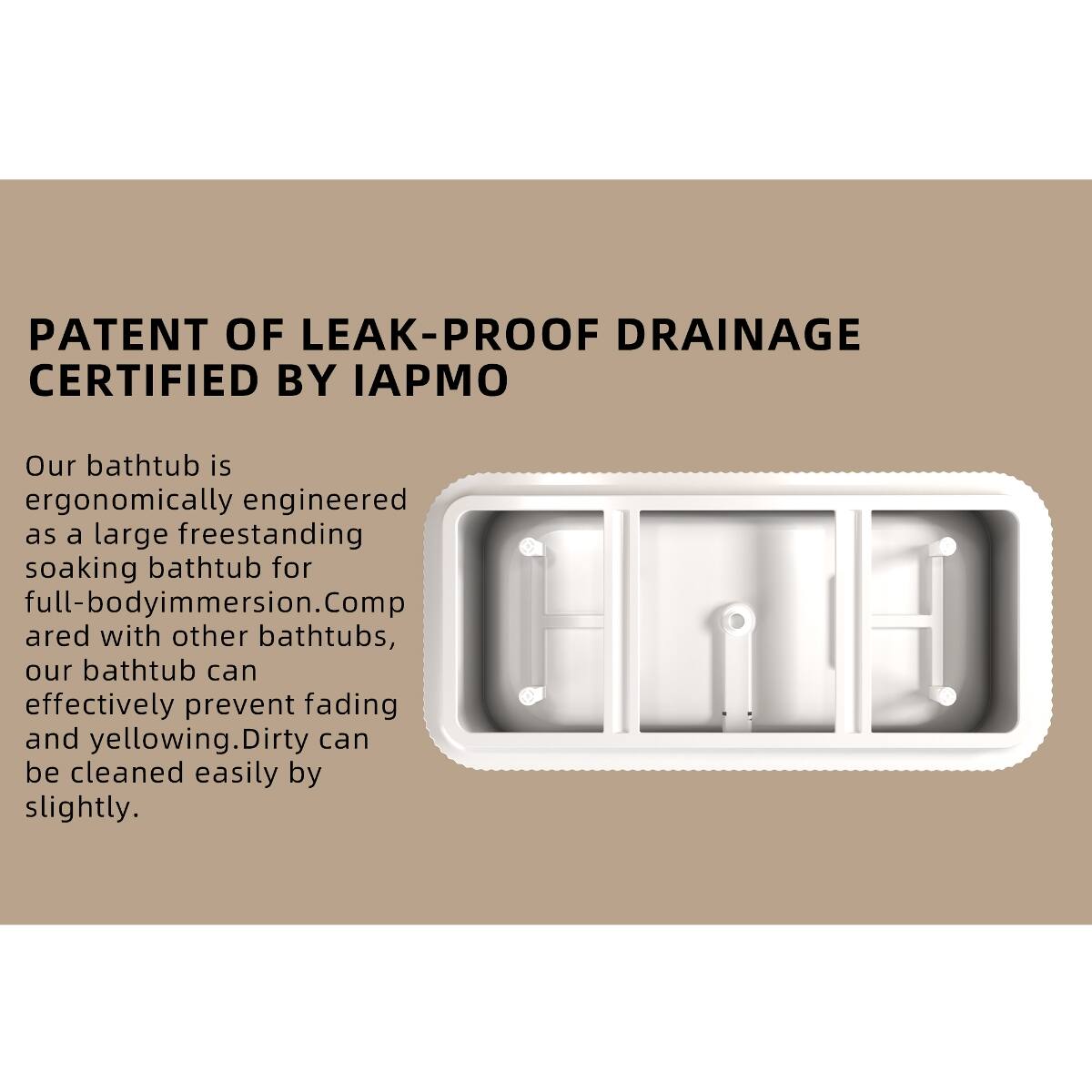 PATENT OF LEAK-PROOF DRAINAGE CERTIFIED BY IAPMO

Our bathtub is ergonomically engineered as a large freestanding soaking bathtub for full-body immersion. Compared with other bathtubs, our bathtub can effectively prevent fading and yellowing. Dirty can be cleaned easily by slightly.