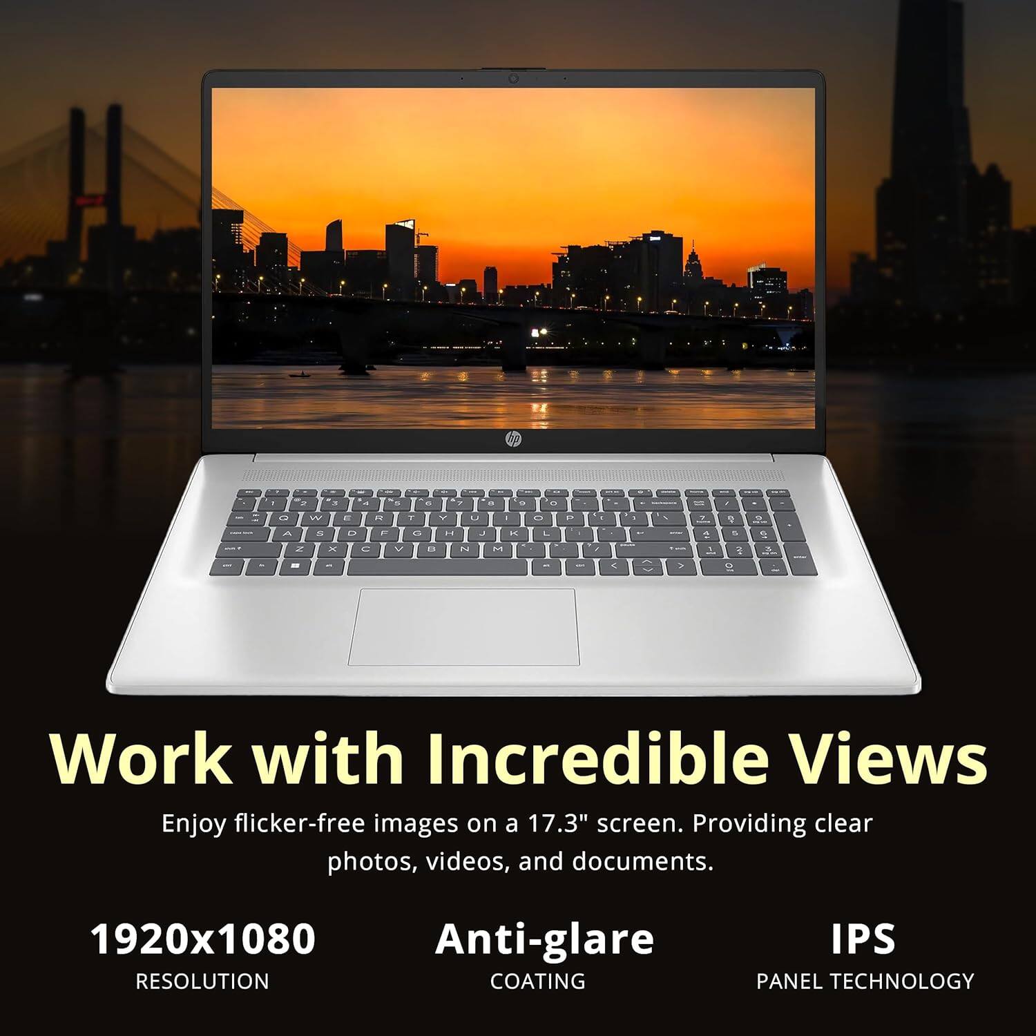Work with Incredible Views

Enjoy flicker-free images on a 17.3" screen. Providing clear photos, videos, and documents.

1920x1080 RESOLUTION

Anti-glare COATING

IPS PANEL TECHNOLOGY