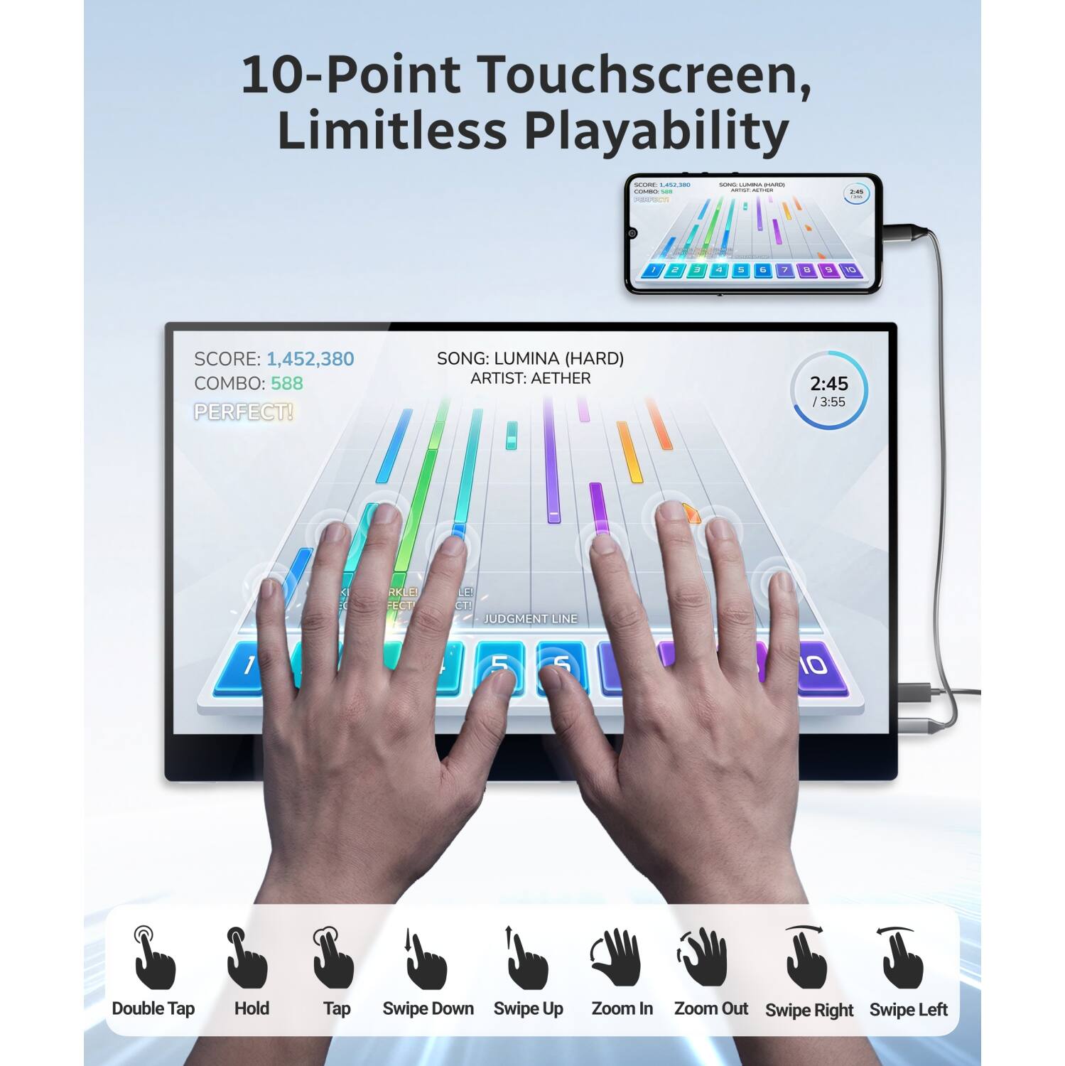 10-Point Touchscreen, Limitless Playability

SCORE: 1,452,380
COMBO: 588
PERFECT!

SONG: LUMINA (HARD)
ARTIST: AETHER
2:45 / 3:55

Double Tap
Hold
Tap
Swipe Down
Swipe Up
Zoom In
Zoom Out
Swipe Right
Swipe Left