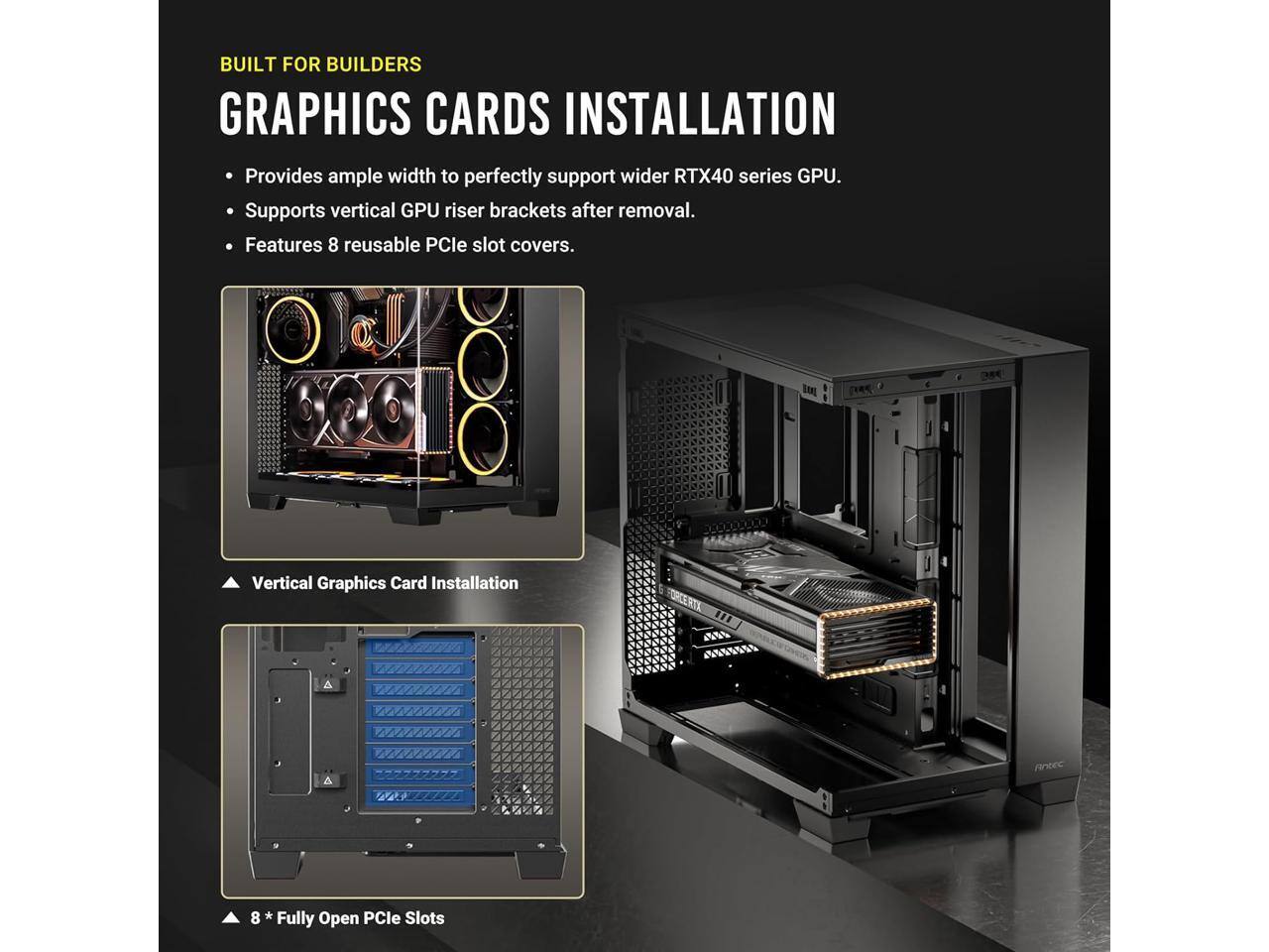 BUILT FOR BUILDERS  
GRAPHICS CARDS INSTALLATION  

- Provides ample width to perfectly support wider RTX40 series GPU.  
- Supports vertical GPU riser brackets after removal.  
- Features 8 reusable PCIe slot covers.  

Vertical Graphics Card Installation  

8 * Fully Open PCIe Slots