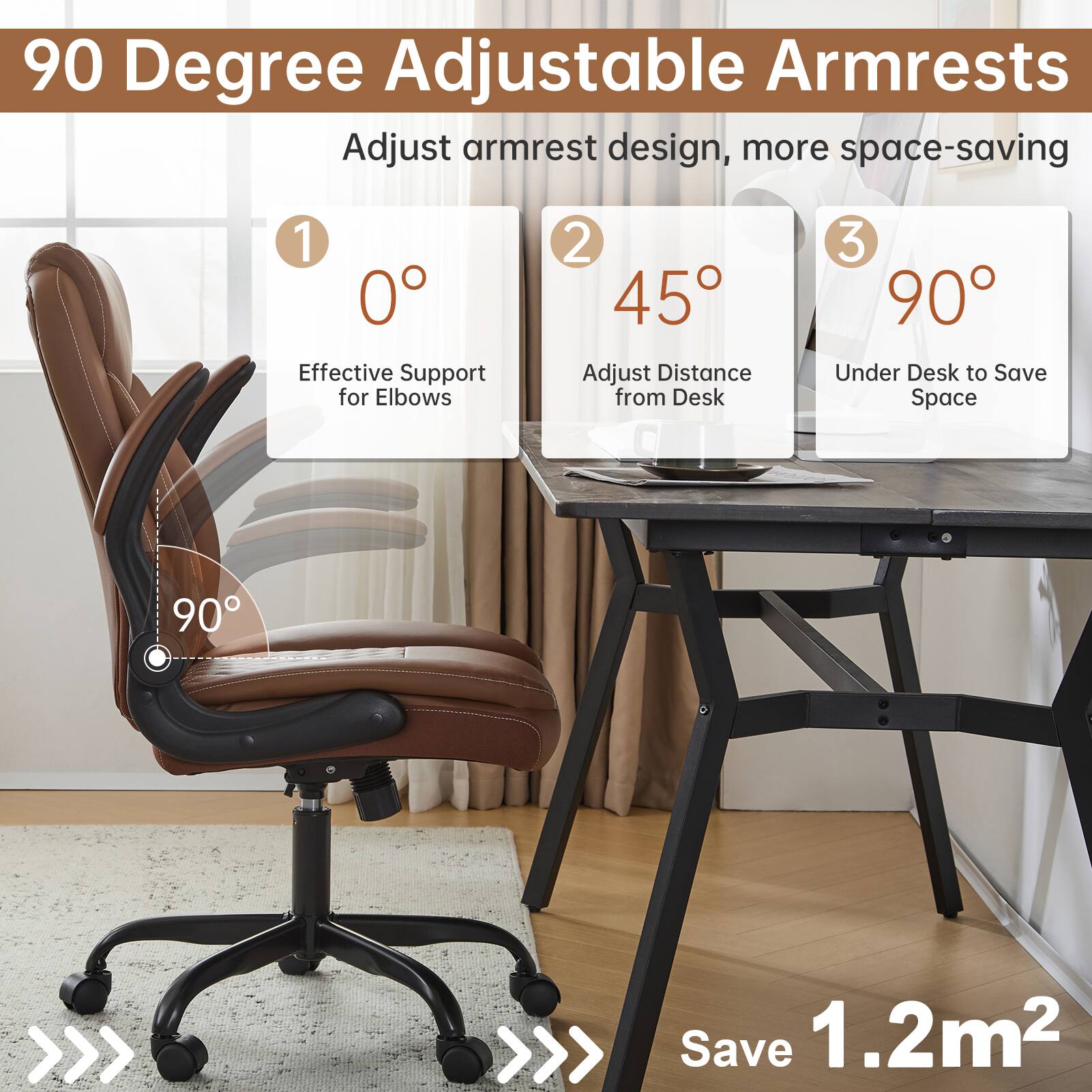 90 Degree Adjustable Armrests

Adjust armrest design, more space-saving

1. 0° Effective Support for Elbows
2. 45° Adjust Distance from Desk
3. 90° Under Desk to Save Space

Save 1.2m²