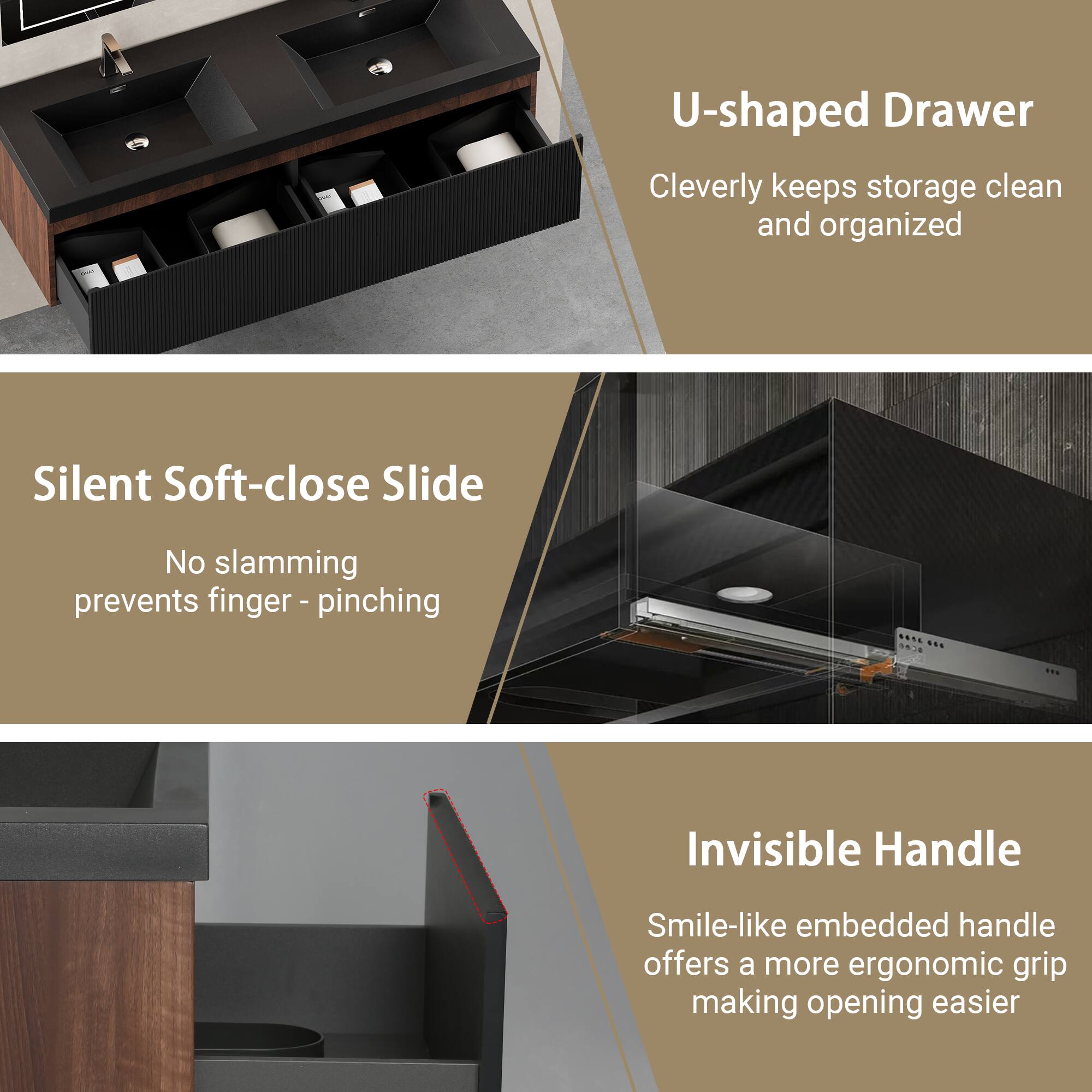 U-shaped Drawer  
Cleverly keeps storage clean and organized  

Silent Soft-close Slide  
No slamming prevents finger-pinching  

Invisible Handle  
Smile-like embedded handle offers a more ergonomic grip making opening easier