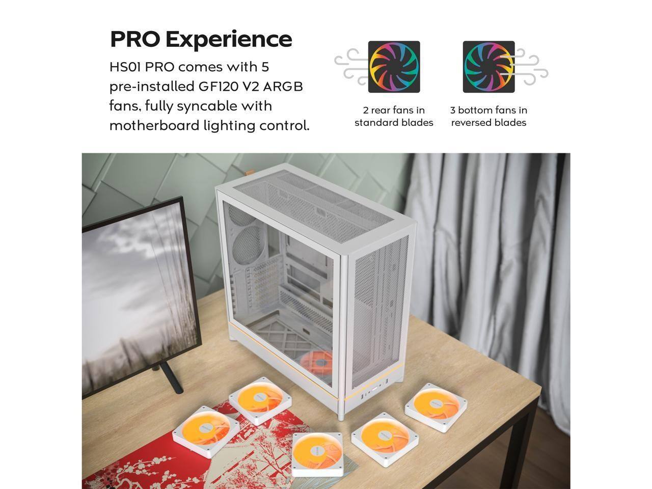 PRO Experience  
HS01 PRO comes with 5 pre-installed GF120 V2 ARGB fans, fully syncable with motherboard lighting control.  
2 rear fans in standard blades  
3 bottom fans in reversed blades