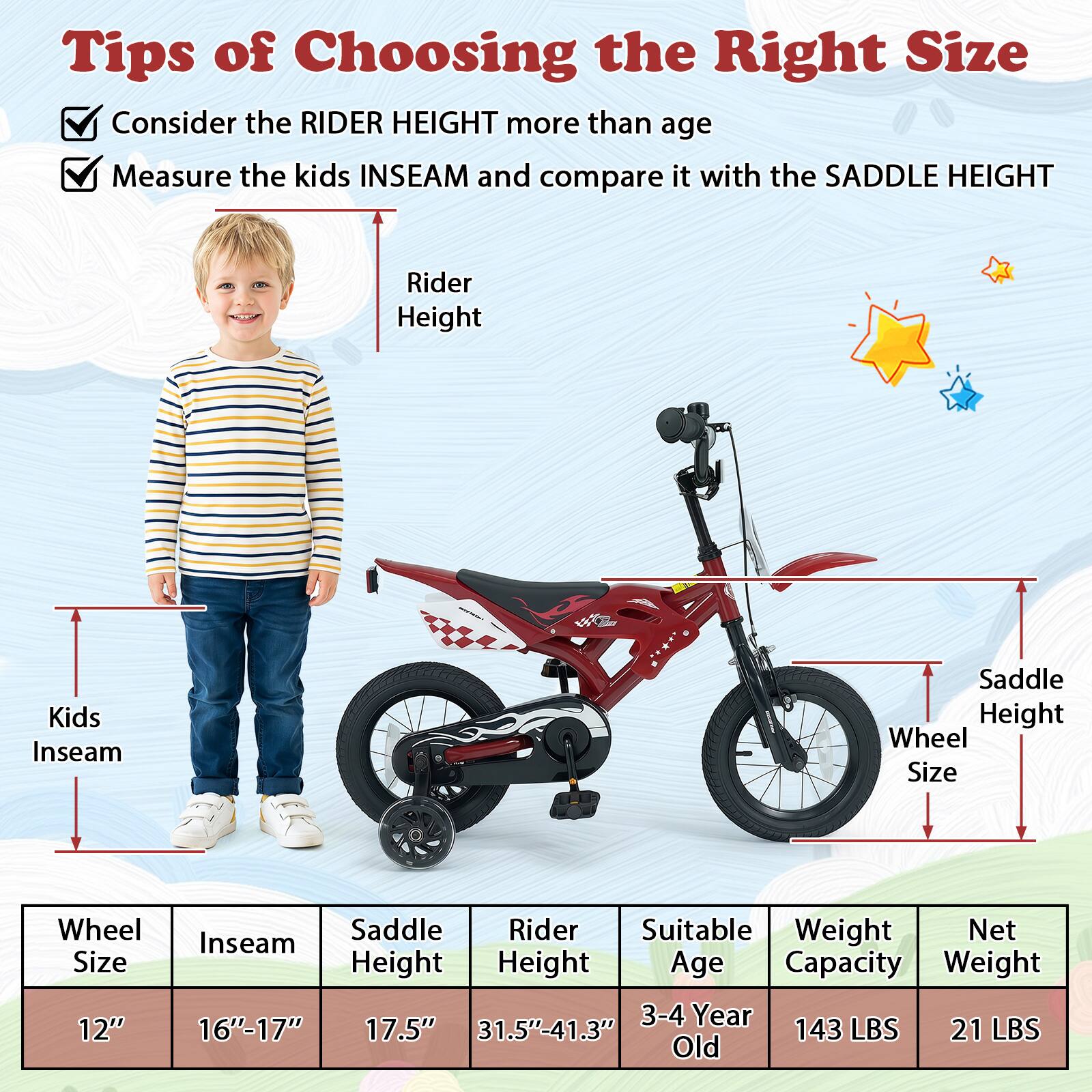 Tips of Choosing the Right Size

- Consider the RIDER HEIGHT more than age
- Measure the kids INSEAM and compare it with the SADDLE HEIGHT

| Wheel Size | Inseam | Saddle Height | Rider Height | Suitable Age | Weight Capacity | Net Weight |
|------------|--------|---------------|--------------|--------------|----------------|------------|
| 12"        | 16"-17" | 17.5"         | 31.5"-41.3"   | 3-4 Year Old  | 143 LBS        | 21 LBS     |