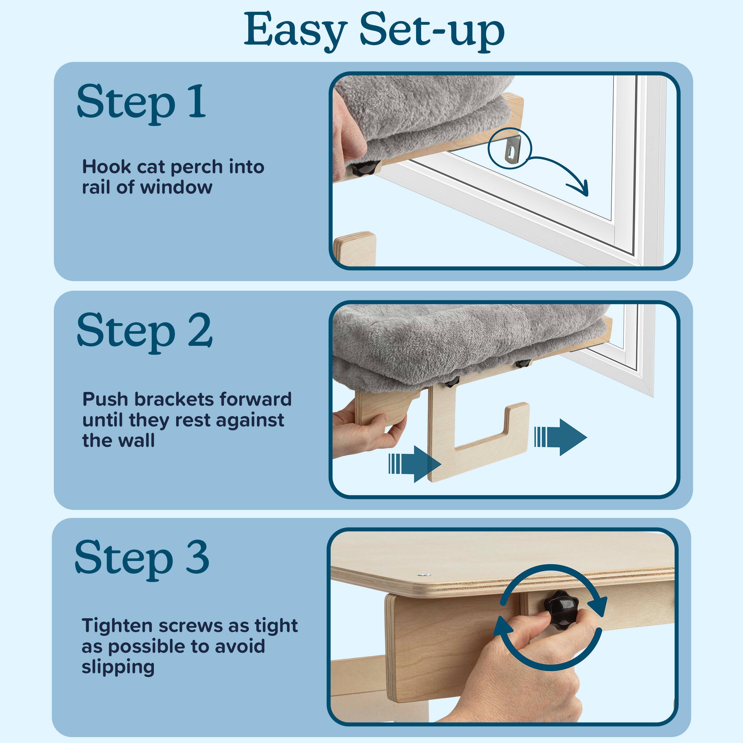 Easy Set-up

Step 1  
Hook cat perch into rail of window

Step 2  
Push brackets forward until they rest against the wall

Step 3  
Tighten screws as tight as possible to avoid slipping