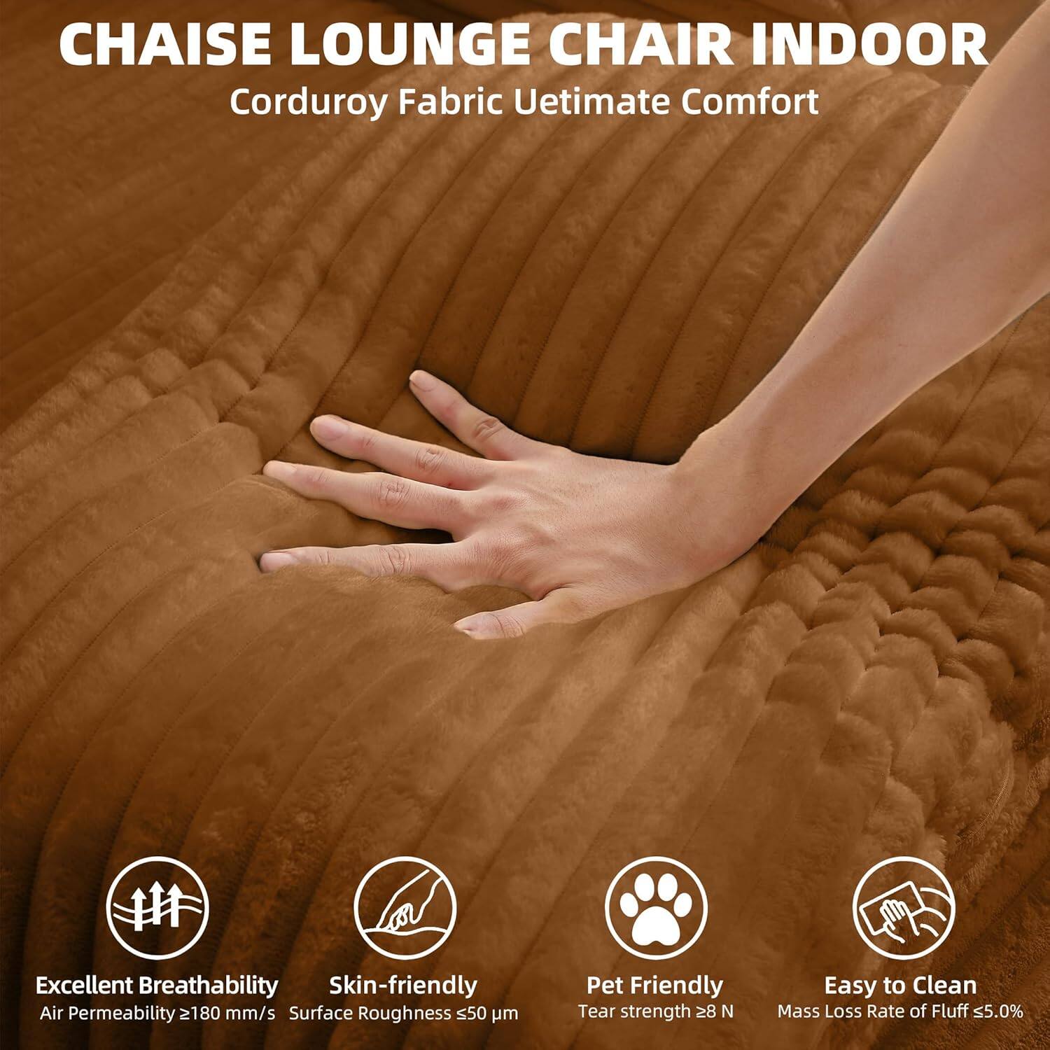 CHAISE LOUNGE CHAIR INDOOR  
Corduroy Fabric Ultimate Comfort  

Excellent Breathability  
Air Permeability ≥ 180 mm/s  

Skin-friendly  
Surface Roughness ≤ 50 μm  

Pet Friendly  
Tear strength ≥ 28 N  

Easy to Clean  
Mass Loss Rate of Fluff ≤ 5.0%